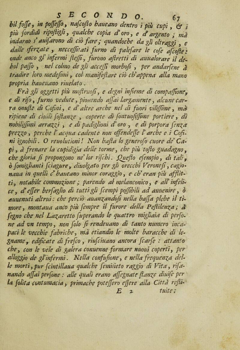 hìlfoffe, m poffeffo, nafcofto haueano dentro ì più cupi, & ì più firdidi riponigli y qualche copia d'oro, e d argento ; ma indarno $* ausarono di ciò fare ; quandoché da gli oltraggi , e dalle sferrate y neccejfitatì fumo di palefare le cofe afcofte: onde anco gl' infermi fiejfiy furono aflretti di auualorare il de¬ boi pajjb y nel colmo de gli accejfi morbofi , per andarfene à tradire loro medefimi, col manìfeflare ciò eh'appena alla mano propria haueuano rìuelato. Fra gli oggetti più mofiruofi y e degni ìnfieme dì compafiionCy e di rifa y fumo vedute, piovendo affai largamente y alcune car¬ ra onufìe di Cofini, e d' altre arche nel di fuori vilijfime, md ripiene di ciudi fofian^e , coperte di fintuofifjtme portine, dì nobilijfimi arraffi > e di padiglioni d'oro , e di porpora fenga prezzo , perche l'acqua cadente non offendeffe Farche e ì Cofi- ni ignobili. O reuolutioni ! Non bafia lo generofo cuore de' Ca¬ pi y à frenare la cupidigia delle torme, che più tofio guadagno, che gloria fi propongono ne' lor r fichi. Queflo efempio y dì tali r ò fomiglianti feiagure, dìuolgafo per gli orecchi Verone fi y cagìo- nana in quelli d haueano minor coraggio, e eh' eran più afflit¬ ti y notabile commozione ; parendo' al melanconico, e all'infeli¬ ce y d' effer berfaglio di tutti gli feempi pojfibili ad auuenire, ò auuenutì altrui : che perciò auan^andofi nella baffla plebe il ti¬ more y montana andò più fimpre il furore della Peflilen^a ; à fegno che nel La^aretto fu per andò le quattro migliaia di perfo. ne ad vn tempo y non filo fi rende nano dì tanto numero inca¬ paci le vecchie fabriche y ma etiandio le molte baracche di le¬ gnarne f edificate di frefeo , riufiiuano ancora fiarfe : attanto che y con le vele di galera conuenne formare nuouì coperti, per alloggio de gl'infermi . Nella confufione y e nella frequenta del¬ le morti, pur fcintillaua qualche fimiiieto raggio di Vita, rifa- nando affai perfine : alle quali erano affegnate flange diuife per la [olita contumacia r primache poteffero e fiere alla Città refi- E z tuìte ;