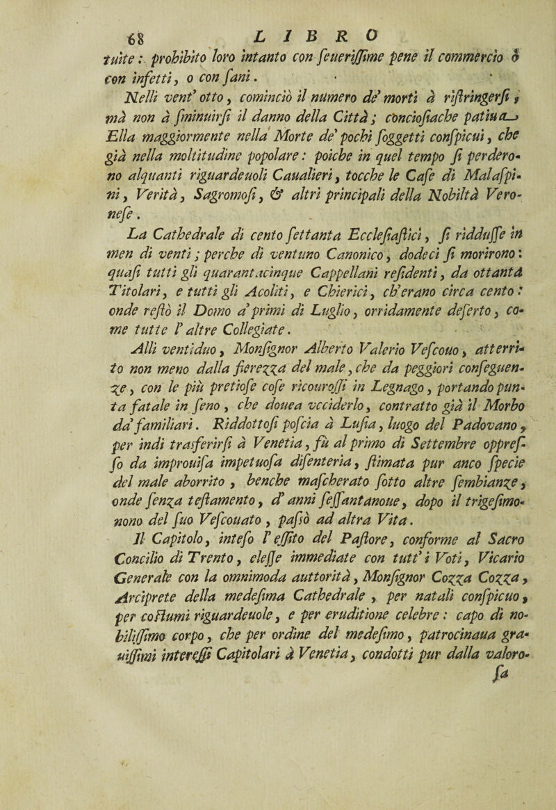 tutte ; prohìbito loro intanto con feuerìjjime pene il commercio è con infetti, o con [ani. Nelli venf otto y cominciò il numero de morti à rìfiringerfi , mà non à fminuirfi il danno della Città ; c'onciofiacbe pattaci—» Ella maggiormente nella Morte de’ pochi [oggetti confpicui, che già nella moltitudine popolare : poiché in quel tempo fi perderò- no alquanti riguardenoti Canapieri, tocche le Cafe di Malafpi- ni y Verità y Sagromofiy & altri principali della Nobiltà Vero- nefe. . '; v ; ./ v La Cathedrale di cento [ettanta Ecclefiaftlci, fi ridduffe in men di venti ; perche di ventuno Canonico, dodeci fi morirono : qua fi tutti gli quarantacinque Cappellani re fidenti y da ottantd Titolari y e tutti gli Acoliti y e Chierici, eh7erano circa cento : onde re fio il Demo a primi di Luglio y orridamente deferto} co- me tutte P altre Collegiate. Allì venti duo, Monfignor Alberto 'Valerio Vefcono > atterri- io non meno dalla fierezza del male y che da peggiori confeguen- %e y con le più pretiofe cofe rkourojji in Legnago y portando pun¬ ta fatale in fieno , che douea vcciderloy contratto già il Morbo da familiari. Riddottofi poficia à Lufia, luogo del Padovano y per indi trasferir fi à Venetia, fù al primo di Settembre opprefi fio da improuifia impetuofa difienteria, filmata pur anco fipecie del male aborrito , benché mafeherato fiotto altre fembianze y onde fienza tefiamentoy db anni fefifiantanoue, dopo il trigefimo* nono del fino Veficouato , pafisò ad altra Vita , Il Capitolo y intefo V ejfito del Paflore, conforme al Sacro Concilio di Trento, eie fi e immediate con tuffi Votiy Vicario Generale con la omnimoda auttorità, Monfignor Cozza CozZa > Arciprete della medefima Cathedrale y per natali confipicuo, per copiami riguardeuole y e per erudìtione celebre : capo di no- biliffimo corpo, che per ordine del me de fimo y patrocinaua gra* uijfimì interejfi Capitolari à Venetia y condotti pur dalla valor o*