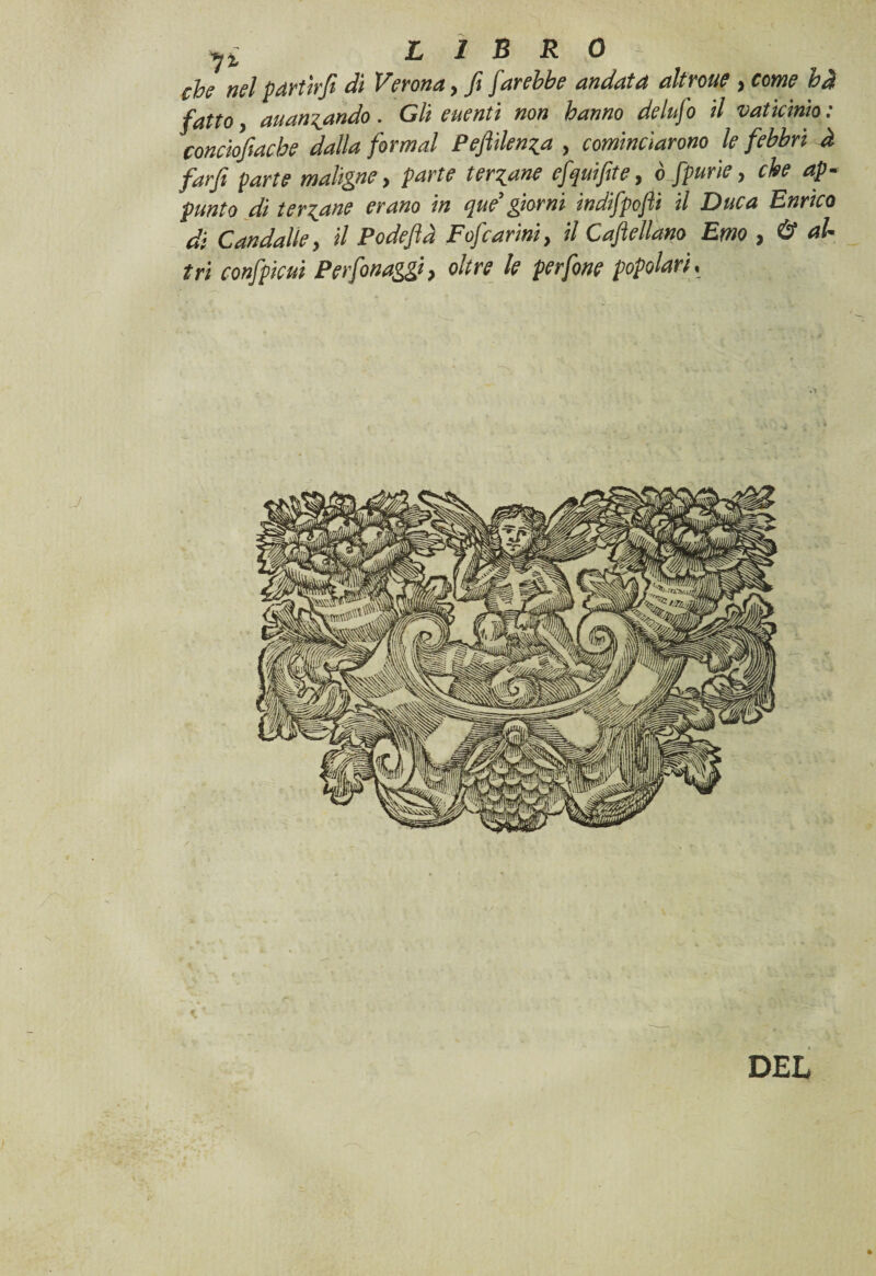 che nel partirfi dì Verona, fi farebbe andata altroue , come bd fatto, auan^ando. Gli euenti non hanno delufo il vaticinio: conciofiache dalla formai Pefiìlen^a , cominciarono le febbri à farfi parte maligne, parte tergane efquifite, ò fpurie, che ap¬ punto di tergane erano in que’ giorni indifpofli il Duca Enrico di C andai le, il Podefid Fofcarini, il Gabellano Emo , & al¬ tri confpicui Perfonaggi, oltre le perfine popolari, -* ' ‘ ' .. DEL