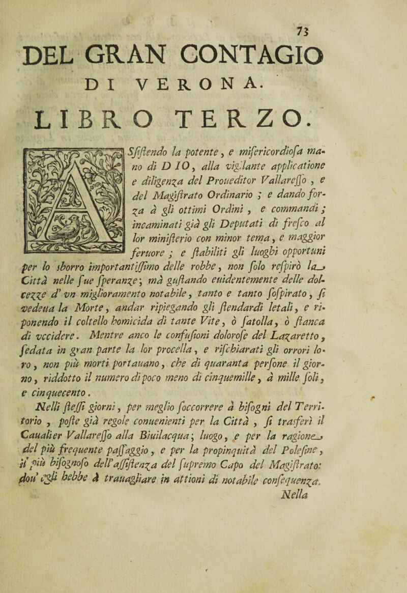 DEL GRAN CONTAGIO DI VERONA. LIBRO TERZO. Sfottendo la potente 5 e mìfericordìofa ma- no di D IO y alla vigilante applicatione e diligenza del Proueditor Vallareffo > e del Magiflrato Ordinario ; e dando for¬ za à gli ottimi Ordini , e commandi ; ine animati già gli Deputati di frefeo al lor minifterio con minor tema, e maggior femore j e fi abiliti gli luoghi opportuni per lo sborro importantijjimo delle robbe, non filo refpirò la-j Città nelle fue fperan^e ; mà gufi andò euidentemente delle dot- ce ZIP d’vn miglioramento notabile, tanto e tanto fifpiratoy fi 'Vedetta la Morte > andar ripiegando gli flendardi letali y e ri* ponendo il coltello homicida di tante Vite y ò fiat olla y ò fianca di vccìdere. Mentre anco le confufioni dolorofe del Lazaretto $ fedata in gran parte la lor procella, e rifehiarati gli orrori lo¬ ro y non piu morti portaitano, che di quaranta perfine il gior¬ no y riddotto il numero di poco meno di cinque mille y à mille foli } e cinquecento. Nelli fieJfi giorni y per meglio ficcorrere à bifigni del Terri¬ torio , pofie già regole conuenientt per la Città , fi trasferì il Canali er Vallare fio alla Bìuilacqua ; luogo, e per la ragione^ del più frequente paffaggio y e per la propinquità del P ole fine, H f in bifognofo delP ajjiflern%a del fupremo Capo del Magi fi rato: don Cigli he ab e à tr attagli are in alt ioni di notabile eonfe.quenza, Nella