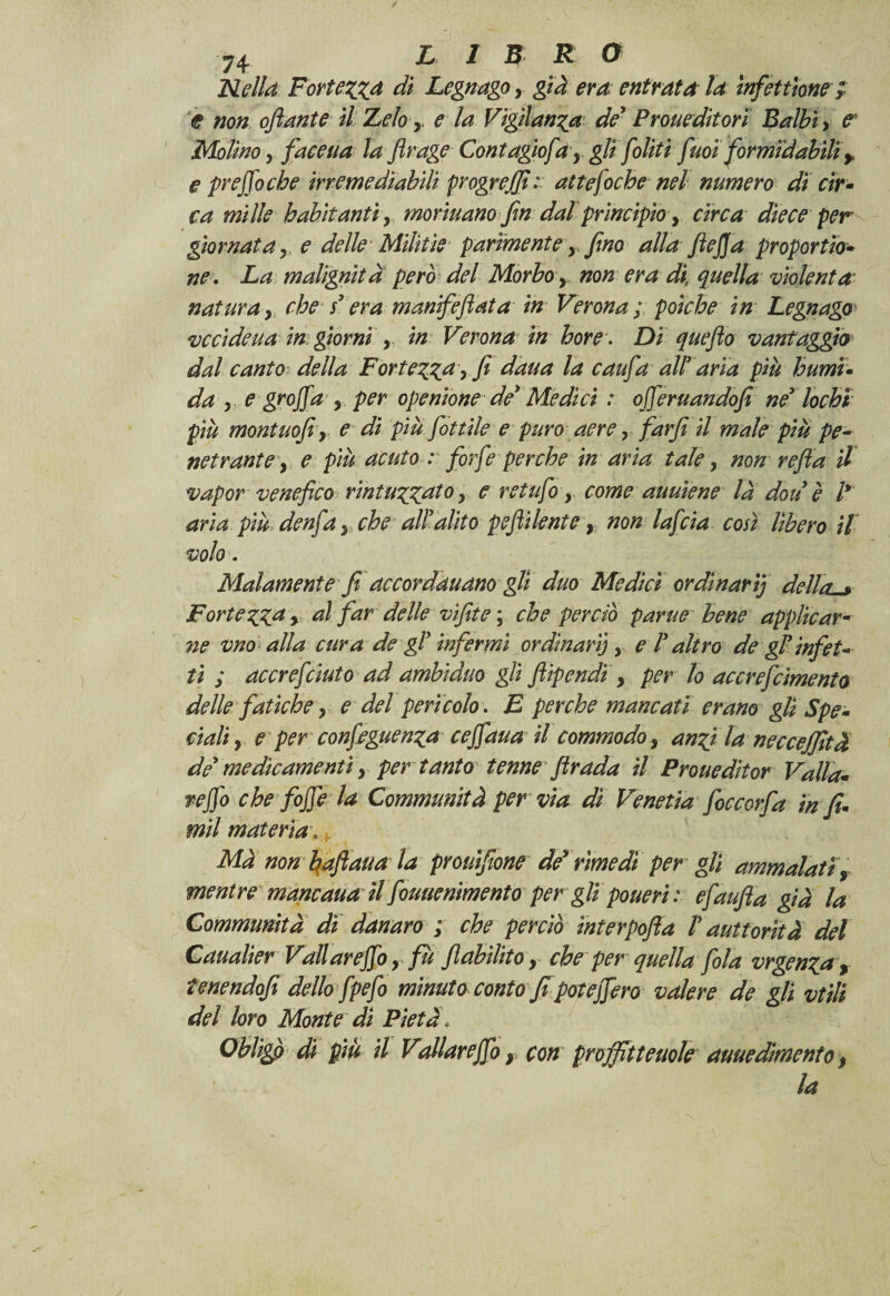 Nella Fortezza di Legnago, già era entrata la ìnfetthne; e non oflante il Zelo> e la Vigilanza de* Prone ditori Balbi y e Molino j faceua la Jìrage Contagio/'a9 gli [oliti fuoì formidabili y e prejfoche irremediabiH progrejfi: atte foche nel numero di cir¬ ca mille habitantiy marinano fin dal principio, circa diece per giornata y e delle Mìlìtìe parimente y fino alla fiejja proportio- ne. La malignità però del Morbo > non era di, quella violenta• natura, che s* era manifefiata in Verona ; poiché in Legnago ve ci deua in giorni y in Verona in bore. Dì queflo vantaggio dal canto della Fortezza > fi dàua la caufa all* aria più humu da y. e groff a y per openione de* Mèdici : ojferuandofi né* lochi più montuofiy e di più fiottile e puro aere y farfi il male più pe¬ netrante y e più acuto : forfè perche in aria tale, non refi a il vapor venefico rintuzzato > c retufo y come auuìene la don è l* aria più denfa, che all*alito pejìi lente, non lafcia così lìbero il volo. Malamente fi accordauano gli duo Medici ordinarij dellal* Fortezzay al far delle vifite ; che perciò parue bene applicar¬ ne vno alla cura de gl* infermi ordinari}, e l* altro de gl* infet¬ ti ; accrefcinto ad ambìduo gli fiipendi, per lo accrefcimento delle fatiche y e del pericolo. E perche mancati erano gli Spe¬ ciali y e per confieguenza cejfaua il commodo y anzi la neccejfità de* medicamenti y per tanto tenne firada il Proueditor Valla¬ ndo che foffe la Communità per via dì Venetia foccorfa in fi¬ mi! materia\ Ma non baflaua la prouifione dé* rimedi per gli ammalati, mentre maneaua il fouuenimento per glipouerì: efaufla già la Communità dì danaro ; che perciò interpofia V auttorìtà del Caualier Vali arejfo y fu flabilito, che per quella fola vrgenza, tenendofi dello fpefo minuto conto fi poteffero valere de gli vtili del loro Monte di Pietà * Oblìgp di più il Vallareffo y con pròjfit tende auuedimenio y la