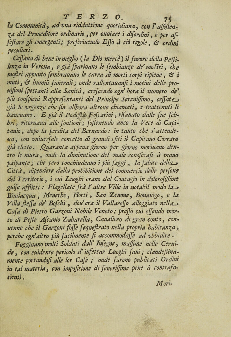 TER Z O. 7j Communltà, ad vna ridduttione quotidiana, con F affiflen* Za del Proueditore ordinario, per mutare i disordini, e per Je/?<2rc gli emergenti; pr e frinendo Ejjo à ciò regole, 6* or*/i#s peculiari. Ce fan a di bene in meglio ( la Dio mercè ) i/ furore della Peffi- len^a in Verona, e già fpariuano le fimbìanze de' moFìri, che moftri appunto fembrauano le carra di morti corpi ripiene, é? 2 6* humili funerali ; onde ralleniauanfi i motìui delle prò• tifoni spettanti alla Sanità, crefcendo ogn bora il numero de* piu confpicui Rapprefentanti del Principe Sereniffimo, ceffate^* già le vrgenze che fin allhora altroue chiamati, e trattenuti li baueuano . £ gii i/ Podeftd Fofcarini, rifanato dalle fue feb* bri) rit or nana alle font ioni ; foftenendo anco la Vece di Capi» tanio y dopo la perdita del Bernardo: in tanto che / attende - , co# vniuerfale concetto di grandi efiti il Capitano Corram già eletto. Quaranta appena giorno per giorno morìuano den- /ro le mura, onde la diminutione del male conofceafi à mano palpante ; che però conchiude ano ì più faggi 5 la falute della. Città, dipendere dalla prohibitione del commercio delle perfine del Territorio > i cui Luoghi erano dal Contagio in dolorofiffime gai fi afflitti : Flagellate frà F altre Ville in notabil modo la~* Biuìlacqua , Menerbe y Horti, San Lenone, Bonauigo, e la Villa ftejfa de' Bofihì, don era il Vallar e fio alloggiato nella-* Cafa di Pietro Garzoni Nobile Veneto; prejfi cui e fendo mor- to di Pefle Afianìo Labar ella y Caualiero dì gran conto, con* uenne che il Garzoni fojfi f equefirato nella propria habitanza p perche ogn altro piu facilmente fi accommodajfi ad ubbidire . Fuggiuano molti Soldati dall9 Infigne, muffirne nelle Cernì- de y con euìdente perìcolo di infettar Luoghi fani; clandeflina- mente portandofi alle lor Cafi ; onde f urono publicati Ordini in tal materia} con impofitione dì fiueriffime pene à contrafa- denti. Mori-