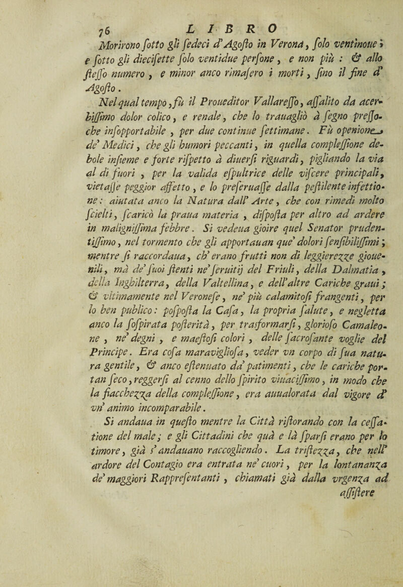 Morirono fiotto gli federi d’Agofio in Verona y folo ventinone > e fiotto gli dierifette folo ventidue perfone y e non più : & allo fiejfo numero y e minor anco rimafiero i morti y fino il fine d* Agofio. Nel qual tempo yfù il Proueditor Vallarefifoy affaldo da acer- bijfimo dolor colico y e renale y che lo tr attagliò à fegno prefijo- che infopportabile y per due continue fettimane. Fu operitonei de* Medici y che gli humori peccanti y in quella compiendone de¬ bole infieme e forte rifpetto à diuerfi riguardi y pigliando la via al di fuori y per la valida efpultrice delle vifcere principali, vietafife peggior affetto , e lo preferuafife dalla pefìi lente infet rio¬ ne : aiutata anco la Natura dall’ Arte y che con rimedi molto fdelti, fcaricò la praua materia , difpofia per altro ad ardere in malignijfma febbre. Si vedetta gioire quel Senator pruden- tijfitmo y nel tormento che gli apportati an que dolori fenfibilijjimi ; mentre fi raccordati a, eh’ erano frutti non di leggi erette gioite- nili, ma de’ fuoi fi enti ne’ferititi] del Friuli, della Dalmatia , della Inghilterra y della Valtellina, e dell’altre Cariche gratti ; Ù viùmamente nel Veronefe y ne’ più calamitofi frangenti, per lo ben publico : pofpofla la Cafa y la propria fallite y e negletta anco la fofpirata pofieritày per tra formar fi, gloriofo Camaleo¬ ne y ne’ degni y e maefiofi colori y delle facrofante voglie del Principe. Era cofa maraviglìofa, veder vn corpo di fua natu¬ ra gentile y & anco efienuato da’ patimenti y che le cariche por - tan feco y reggerfi al cenno dello fpirito viuacijjimo -> in modo che la fiacchezza della compleifione y era auualorata dal vigore d* vn animo incomparabile. Si andana in quefio mentre la Città rifiorando con la ceffa* tione del male ; e gli Cittadini che qua e là fparfi erano per lo timore y già s’andauano raccogliendo. La tnfiezza y che nelP ardore del Contagio era entrata ne’ cuori y per la lontananza de’ maggiori Rapprefentanti y chiamati già dalla vrgenza ad qlfiflere