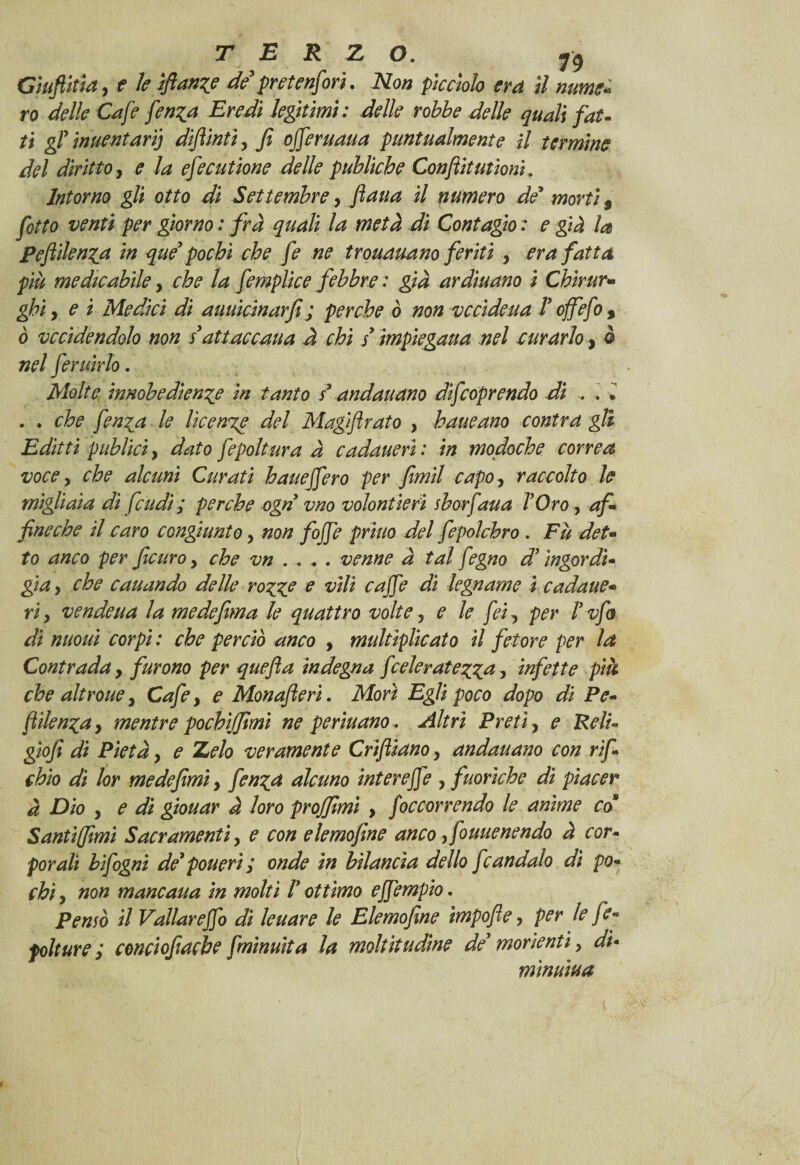 TERZO. y9 Ciuftitìa, e le sfanne de pretenfori. Non picciolo era il nume* ro delle Cafe fen^a Eredi leghimi : delle robbe delle quali fat¬ ti gì inventari) diflinti, fi ofieruaua puntualmente il termine del diritto, e la efecutione delle publkhe Conftitutioni. Intorno gli otto di Settembre, ftaua il numero de1 morti 9 fotto venti per giorno : fra quali la metà di Contagio : e già la pefiilen^q in que* pochi che fe ne trouauano feriti , era fatta più medicabile y che la femplice febbre : già ardiuano i Chirur¬ ghi , e i Medici di auuicinarfì ; perche ò non vccìdeua V offefo % ò vendendolo non s attaccaua à chi / impiegaua nel curarlo, ò nel feruirlo. Molte innobediente in tanto s* andauano difeoprendo di .. . * . . che fen^a le licenze del Magiftrato , haueano contra gli Editti publici y dato fepoltura à cadauerì : in mofioche correa voce y che alcuni Curati hauejfero per fiimìl capOy raccolto le migliaia di feudi; perche ogn vno volontìerì sborfaua TOro, af- fineebe il caro congiunto y non fojfe priuo del fepoìchro. Fu det¬ to anco per feuro y che vn . . - . venne à tal fegno d*ingordi¬ gia y che caliando delle rotile e vili cafie di legname i cadane• ri y vendeua la me defma le quattro volte y e le feiy per ìzfa di nuouì corpi : che perciò anco , multiplicato il fetore per la Contrada y furono per quefla indegna fceleratezga y infette pià che altroue, Cafe, e Monafieri. Morì Egli poco dopo di Pe- ftìlen^a, mentre pochìjfimi ne pedinano . Altri Preti, e Reìi- giofi di Pietà y e Zelo veramente Criftiano y andauano con rif- chio di lor medefimi, fen%q alcuno interejfe , fuorìche di piacer à Dio y e dì giouar à loro projfimi , f 'occorrendo le anime co Santìffimi Sacramenti, e con elemosine anco y fouuenendo à cor¬ porali bifogni de* pouerì; onde in bilancia dello fcandalo dì po¬ chi y non mane aita in molti Ì ottimo ejfempio. Perno il Vallare fio dì leuare le Elemofìne ìmpofie, per le fe- folture ; conciofiacbe fminuita la moltitudine de* morìentì, di¬ minuiva