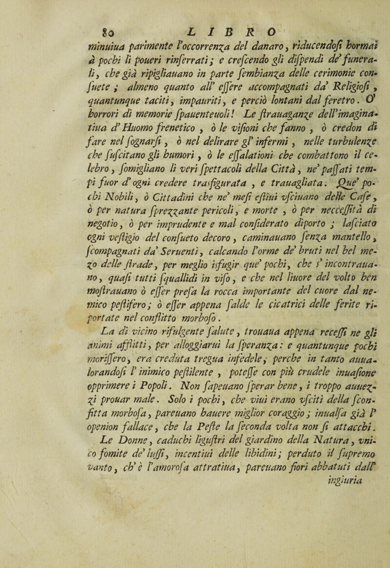 mìnuìua parimente ! occorrenza del danaro , rtducendofi hormaì à pochi li poueri rinferrati; e crefcendo gli difpendi de’funera¬ li, che già ripigliauano in parte fembìanza delle cerimonie con- fuete ; almeno quanto all' ejfere accompagnati da Religiofi, quantunque taciti, impauriti y e perciò lontani dal feretro. O’ horror} di memorie fpauenteuolil Le firauaganze dell’imagina- tiua d’Huomo frenetico , ò le vìfoni che fanno , ò ere don di fare nel fognarfe y ò nel delirare gT infermi y nelle turbulenze che fufcitano gli humori y ò le effalationi che combattono il ce¬ lebro y fomigliano li veri fpettacoli della Città y ne’ paffuti tem¬ pi fuor d’ ogni credere trasfigurata y e tran agliata. Que’ po¬ chi Nobili y ò Cittadini che ne’ mefì eftìui vfeiuano delie Cafe y ò per natura fiprezzante pericoli y e morte y ò per neccejfità di negotio y ò per imprudente e mal confideraio diporto ; Inficiato ogni veftigio del confueto decoro y c ammanano fen^a mantello , feompagnati da’ Sementi, calcando Forme de’ bruti nel bel me- Zo delle firade, per meglio isfugir que’ pochi, che s’incontratia- no, quafi tutti fquall'idi in vifo, e che nel liuore del volto ben moftrauano ò ejfer prefa la rocca importante del cuore dal ne¬ mico pefiifero; ò ejfer appena falde le cicatrici delle ferite ri¬ portate nel conflitto morbofo. La di vicino rifulgente fallite, trouaua appena re ceffi ne gli animi afflitti, per alloggiami la fperanza: e quantunque pochi moriffero, era creduta tregua infedele, perche in tanto auua- lorandofi F inimico peftilente , poteffe con più crudele inuafione opprimere i Popoli. Non fapeuano fperar bene, i troppo auuez- Zi prouar male. Solo i pochi, che vini erano vfeiti della fcon¬ fitta morbojà, pareuano hauere miglior coraggio ; inualfa già F openion fallace, che la Pefte la feconda volta non fi attacchi. Le Donne, caduchi liguflri del giardino della Natura, vni- co fomite de’ tuffi, in cent ini delle libidini; perduto il fupremo vanto, eh' è Famoro fa att ratina, pareuano fiori abbat ut i dalF ingiuria