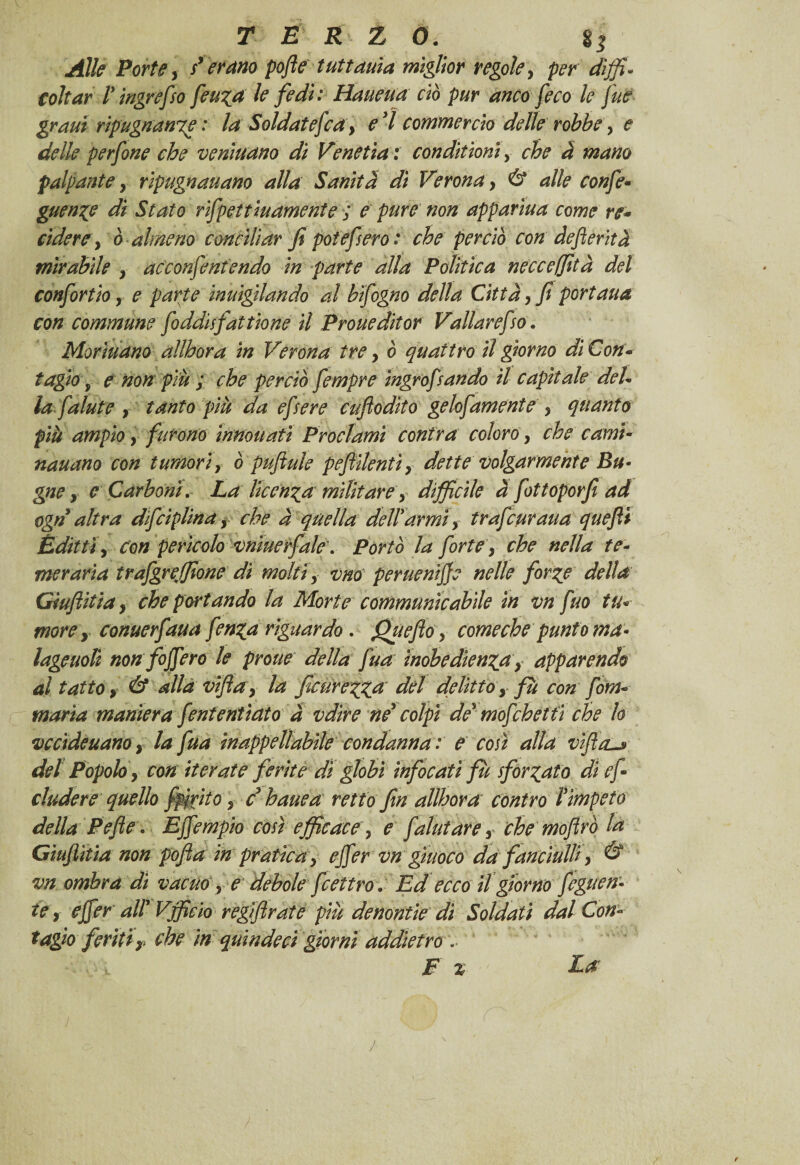 Alle Porte y sperano pofte tuttauia miglior regole, per diffi¬ coltar 1* ingrefso feu^a le fedì: Haueua ciò pur anco [eco le fue grani ripugnatile : la Soldatefia} e 7 commercio delle robbe, e delle perfine che venìuano dì Venetìa : condii ioni, che à mano palpante, ripugnauano alla Sanità di Veronay & alle confi• guen^e di Stato rifpeìtinamente ; e pure non appanna come re* rìdere y ò almeno conciliar fi potefsero: che perciò con defierità mirabile y acconfiniendo in parte alla Politica necceffità del confirtio r e parte intugliando al bifigno della Città y fi portaua con commune fiddisfattiene il Prone dit or Valiar efso. Morinano allhora in Verona tre y ò quattro il giorno di Con* tagio, e non più ; che perciò fimpre ingrofsando il capitale del¬ la falni e } tanto più da efsere cufìodìto gelofamente > quanto più ampio y furono innouati Proclami confra coloro, che carni- nauano con tumori, ò pufiule pefiilentìy dette volgarmente Bu¬ gne y e Carboni. La licenza militare, difficile à fottoporfi ad ogn altra dfciplinay che à quella dettarmi) trafiuraua quefli Edittir con perìcolo vniuerfale'. Porto la forte, che nella te¬ meraria trafgreffione di molti x vno peruenijje nelle forze della Giufiitiay che portando la Morte communìcabile in vn fuo tu* morey conuerfaua fin^a riguardo. Queflo, comeche punto ma- lageuolì non foffero le prone della fua inobedìenza y apparendo al tatto y & alla vifta9 la ficurez,Za del delittoy fu con firn* maria maniera fini enfiato à vdire ne colpi de mofihet fi che lo vccìdeuanoy la fua inappellabile condanna : e così alla vìJììls del Popolo y con iterate ferite dì globi infocati fùsforzato di e fi eludere quello fpirite , d hanca rettofin allhor a contro l impeto della Pefie. Ejfimpio così efficace y e [aiutare y che moftrò la Gìuflìtìa non pofta in pratica > ejfer vn giuoco da fanciulli y & vn ombra dì vacuo , e debole fiettro. Ed ecco il giorno figlien¬ te x ejferatt Vfficio regi fi rat e più denontie di Soldati dal Con¬ tagio feriti y che in quindeci giorni addietro .. F % Ea j
