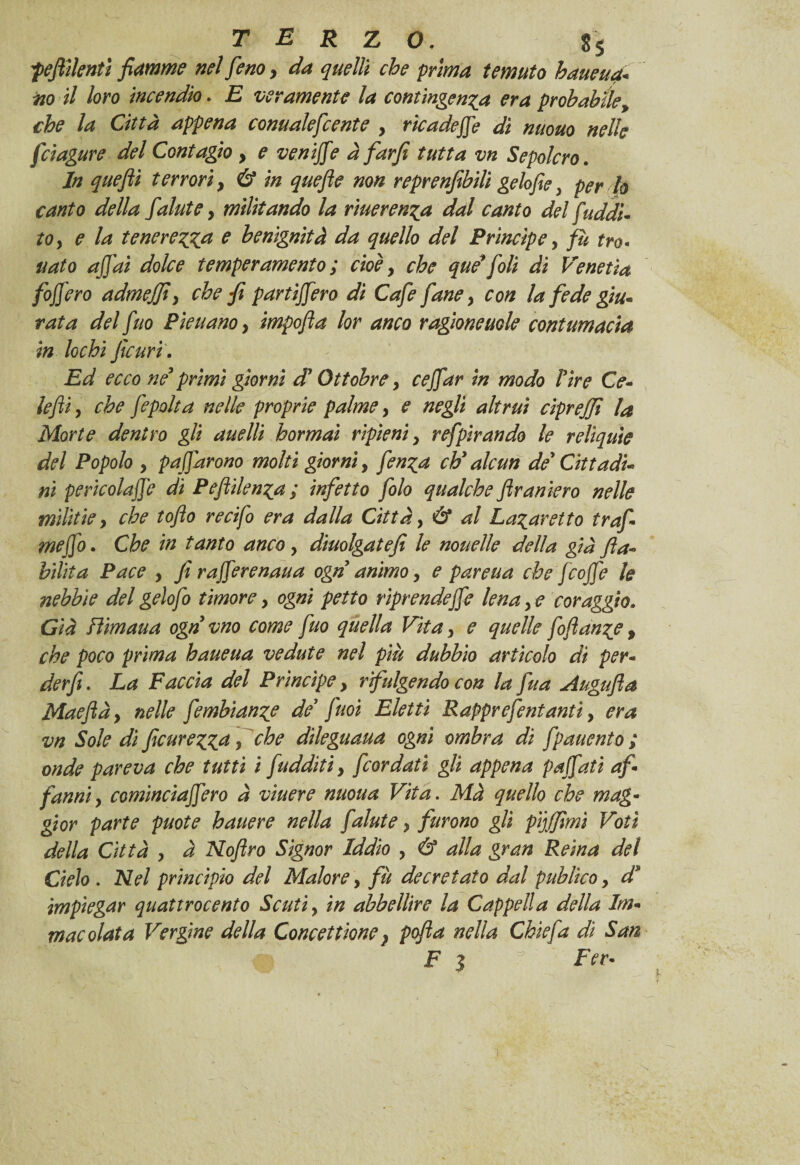 ;pestilenti fiamme nel fieno, da quelli che prima temuto haueua- iio il loro incendio. E veramente la contingenza era probabile, che la Città appena conualeficente , ricadere di nuouo nelle fciagure del Contagio y e venijfie à farfi tutta vn Sepolcro. In quefili terrori, & in quefie non reprenfibili gelofie, per lo canto della fialutey militando la rìuerenza dal canto del [addi¬ to y e la tenerezza e benignità da quello del Principe, fu tro- nato affai dolce temperamento ; cioè, che que* foli di Venetia foffero admejfiy che fi partiffiero di Cafie fané y con la fede giu¬ rata del fino Pieuanoy impofia lor anco ragionerie contumacia in lochi ficurt. Ed ecco né* primi giorni d'Ottobre y cejfiar in modo lire Ce¬ le fi y che fiepolta nelle proprie palme y e negli altrui ciprejji la Morte dentro gli anelli hormai ripieni y refipirando le reliquie del Popolo y paffarono molti giorni, fienza chy alcun de* Cittadi¬ ni perìcolaffe di Peflilenza; infetto folo qualche ftraniero nelle mìlitie y che tofio recifo era dalla Città, & al Lazaretto trafi meffo. Che in tanto anco y diuolgatefi le nouelle della già /la¬ bilità Pace , fi rafferenaua ogn animo y e parena che fcoffe le nebbie del gelofo timore, ogni petto riprendeffe lena y e coraggio. Già Bimana ogn vno come fino quella Vitay e quelle foftanze p che poco prima haueua vedute nel più dubbio articolo dì per- derfi. La Faccia del Prìncipe y rfulgendo con la fua Augufia Mae fi à y nelle fembianze de firn Eletti Rapprefentanti, era vn Sole dì ficurezza y che dileguaua ogni ombra di fpauento ; onde pareva che tutti i fadditi y [cordati gli appena paffati af¬ fanni y comincìaffero à vtuere nuoua Vita. Ma quello che mag¬ gior parte puote hattere nella fiatate y furono gli pijfflmì Voti della Città y à Nofiro Signor Iddio y & alla gran Reina del Cielo . Nel princìpio del Malore y fu decretato dal pub li co y d* impiegar quattrocento Scuti y in abbellire la Cappella della Im¬ macolata Vergine della Concezione } pofla nella Ghie fa dì San Fi % Fev-
