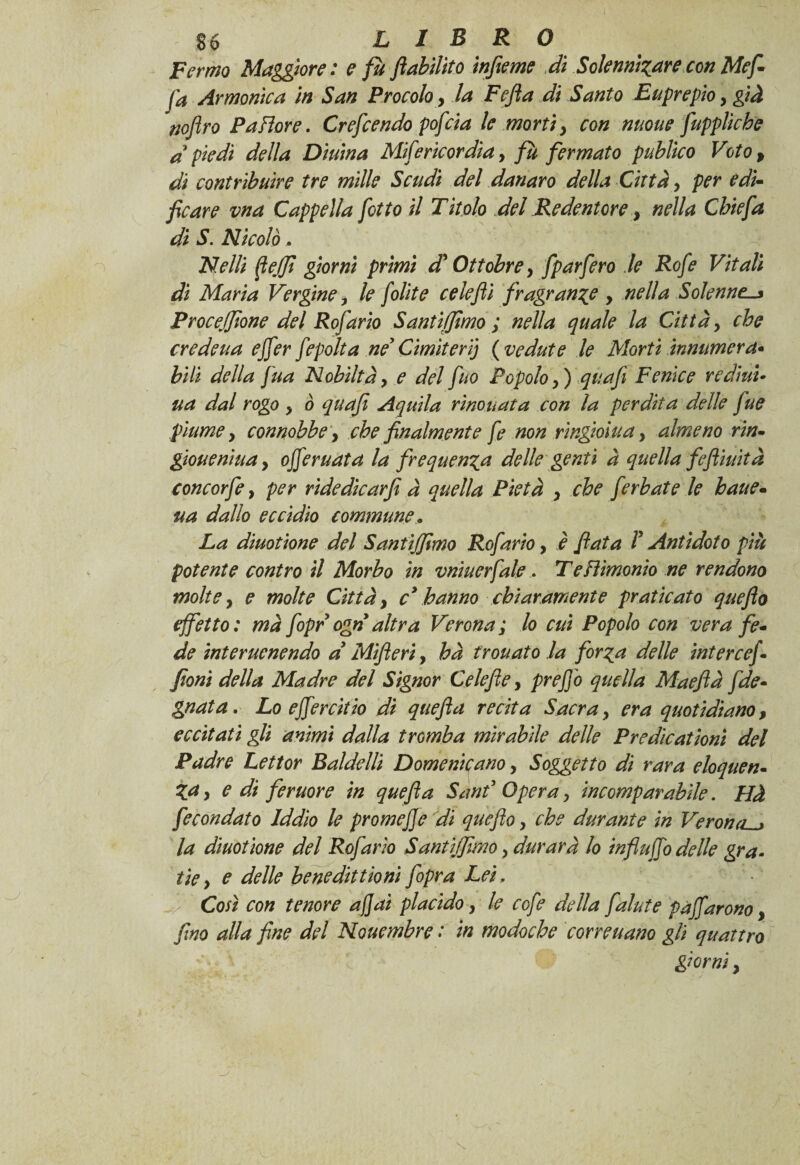 Fermo Maggiore: e fu ftabilito infame di Solenni^arecon Me fi fa Armonica in San Procoloy la Fejìa di Santo Euprepio, già fjoflro Pallore. Crefcendo pofcia le mortiy con nuoue fuppliche dpiedi della Diurna Mifericordia, fu fermato publico Voto, di contribuire tre mille Scudi del danaro della Città y per e dì- ficare vna Cappella f otto il Titolo del Redentore, nella Chiefa di S. Nicolò, Nelli ftejfi giorni primi d? Ottobrey fparfero le Rofe Vitali di Maria Verginey le f olite celefli fragrante , nella Solenne. Procefaone del Rofario Santi (fimo ; nella quale la Città y che credeua ejfer fepolta nè* Cimiteri) ( vedute le Morti innumera- bili della fua Nobiltày e del fùo Popolo y) quafi Fenice redimi ua dal rogo y ò quafi Aquila rìnouata con la perdita delle fue piume y connobbe; che finalmente fe non ringioiua, almeno rin- gioueniuay offeruata la frequenta delle genti à quella fe finità concorfe, per ridedicarfi à quella Pietà y che ferbate le haue- ua dallo eccidio commune, La diuotione del Santijfmo Rofario, è fiata V Antidoto più potente contro il Morbo in vnìuerfale, Tefìimonio ne rendono molte y e molte Città y c* hanno chiaramente praticato quefto effetto: mà fopr ogn altra Verona; lo cui Popolo con vera fe¬ de inter uenendo d Mifieri, hà trottatola forza delle inter cefi foni della Madre del Signor Celefie, prefio quella Maeftà fide- guata. Lo ejfercitio di quefia recita Sacray era quotidiano, eccitati gli animi dalla tromba mirabile delle Predìcationì del Padre Lettor Baldelli Domenicano, Soggetto di rara eloquen¬ za y e di femore in quefia Sa nè Opera y incomparabile. Hà fecondato Iddio le promeffe di queflo y che durante in Verona. la diuotione del Rofario Sant [fimo y durava lo influffo delle gra¬ fie y e delle benedittioni fopr a Lei, Così con tenore affai placido y le cofe della falate paffarono, fino alla fine del Nouembre : in modoche corvettano gli quattro giorniy