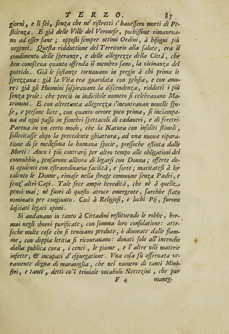 giorni ì e lì feì, ferina che ne* rìft retti s* bauejfero morti dì Pe* fiilenza. £ già delle Ville del Vrronefe y pochìffime rimanala* no ad ejjer fané ; oppofii fempre' ottimi Ordini y à hifigni più vrgenti. Quefia rìdduttione del Territorio alla falute y era il condimento delle fperanzey e delle allegrezze della Citta y che ben cornitetta quanto offenda il membro fano y la vicinanza del putrido. Già le fojìan^e tornavano in pregio à chi prima le [prezzava : già la Vita era guardata con gelofia y e con amo• re : già gli Buomini fofpirauano la dipendenza, rìddottì ì piu fenzn prole : che perciò in indicìbile numero fi celebravano Ma- trìmoni. E con altre tanta allegrezza iìncontrauan novelle fpo• fey eperfone liete, con quanto orrore poco primay fi inciampa- va ad ogni paffo in funebri fpettacoli di cadaveri y e di feretri Pareva in vn certo modo y che la Natura con infiliti Jììmoli y follecitaffé dopo la precedente ghiattvray ad vna nuova ripara¬ tane dì fe medefima la human a fpecie y preffoche e flint a dalle Morti : Anco i più contrari] per altro tempo alle oblìgationì del connubbìo y penfarono allhora di legar fi con Donna ; offerte do* ti opulenti con efìraor divaria facilità y e forte ; maritate fi à lor talento le Donne y rim afe nella firage commvne fenza Padri, e fenz* altri Capi. Tale fece ampie heredìtày che nè à quelle. pensò mai ; nè fuori dì quefìo atroce emergente y farebbe fato nominato per congiunto* Così à Religiofiy e lochi Pi) y furono lafciati legati opimi. Sì andavano in tanto à Cittadini refluendo le robbe, hor- tnaì negli sborri purificate y con fomma loro confolatione : atte» foche molte cofe che fi lenivano perdute y 0 divorate dalle fiam¬ me y con dóppia letìtia fi rìcour aitano: donati filo ali incendio dalla publìca cura y i cenci y le piume y e T altre vili materie infette, éf incapaci d* efpurgatìone '^ Vna cofa fu offeritala ve¬ ramente’ degna di maraviglia, che nel numero dì tanti Mìni firiy e tanfi r detti co 7 triviale vocabolo Nettezìnì > che pur F 4 maneg- \