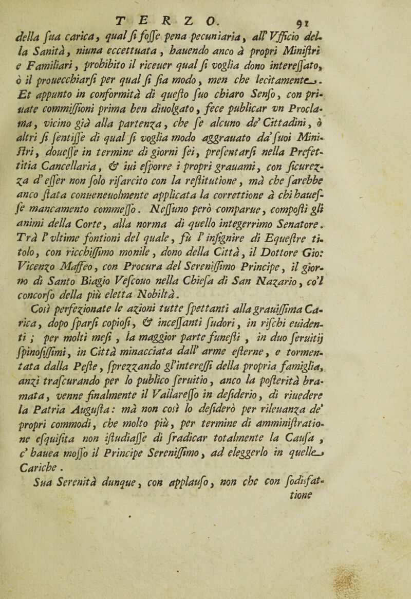 della fua carica, qualfififfe pena pecuniaria, al? Vjficto del* la Sanitày ninna eccettuata , hauendo anco à propri Miniflri e Familiari y prohìbito il riceuer qual fi voglia dono intentato, ò il prouecchiarfi per qual fi fia modoy men che lecitamente-*. Et appunto in conformità dì quefto fuo chiaro Senfo y con pri¬ vate commìjfioni prima ben dìuolgato y fece publicar vn Procla¬ ma , vicino già alla partenza y che fe alcuno de' Cittadini y à altri fi fentijji di qual fi voglia modo aggravato da fnoi Mini- Eri, dove fife in termine di giorni fei y prefentarfi nella Prefet¬ ti i a Cancellarla y & ini efporre i propri granami y con ficurem¬ ia d'ejfer non folo rifarcito con la reflit ut ione, mà che farebbe anco fiata convenevolmente applicata la correttione à chi hauef- fe mancamento commejfo. Neffuno però comparve y compofli gli animi della Corte y alla norma di quello integerrimo Senatore. T rà ly vltime font ioni del quale y fu F infignire di Equeftre tu tolo y con ricchijfimo monile y dono della Città y il Dottore Gio: Vicenxp Maffeo y con Procura del Sereni fimo Principe y il gior¬ no dì Santo Biagio Vefcouo nella Chiefa di San Malariai col concorfi della più eletta Nobiltà- Così perfezionate le azioni tutte fpettanti alla grauijfima Ca¬ rica , dopo fparfl copiofi y & inceffantì fudori y in r fichi eviden¬ ti ; per molti mefi y la maggior parte funefli , in duo ferviti] fpinofifimi y in Città minacciata dalF arme eflerne, e tormen¬ tata dalla Pefle y fprezzando gl’interejfi della propria famiglia, anzi trafeurandò per lo publico feruìtio y anco la pofterità bra¬ mata y venne finalmente il Vallar efio in defiderioy dì rivedere la Patria Augufta : mà non così lo de fiderò per rilevanza de* propri commodi, che molto più, per termine di amminifiratio- ne efquifi(a non ifiudiafje dì fradicar totalmente la Caufa , c bave a moffo il Principe Serenìjfimo y ad eleggerlo in quelle. Cariche. Sua Serenità dunque y con applaufi} non che con fidisfat« tìone