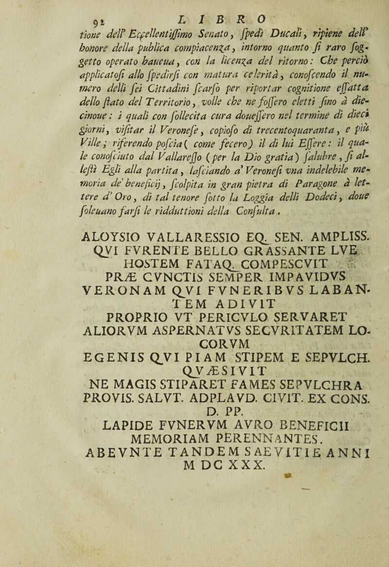 itone deli Ecfdlentijfimo Senato 9 /pedi Ducali> ripiene deli honore della pubica compiacenza > intorno quanto fi raro [og¬ getto operato haueua y con la licenza del ritorno : Che perda applicatofi allo fpedirfi con matura celerità, conofcendo il nu¬ mero dellì fei Cittadini fcarfo per riportar cognitione efiatta dello flato del Territorio, volle che ne [offero eletti fino à die- cinoue ; i quali con [ollecita cura douefiero nel termine di dieci giorni, vifitar il Veronese, copìofi di tre centoquaranta, e piu Ville ; riferendo pofcia ( come fecero ) il dì lui E fere : il qua¬ le conojcìuto dal Valiar ef]o ( per la Dio grafia') falubre, fi al- iejlì Egli alla partita, lafciando a Veronefi vna indelebile me¬ moria de’ benefici), f,colpita in gran pietra di Paragone à let¬ tere 4’ Oro f di tal tenore [otto la Loggia delli Dodecì, doue filettano farfi le ridduttioni della Conficita . ALOYSIO VALLARESSIO EQ^ SEN. AMPLISS. QVI FVRENTE BELLO GRASSANTE LVE HOSTEM FATAQ^COMPESCVIT PR/E CVNCTIS SEMPER IMPAVIDVS VERONAM Q^VI FVNERIBVS LABAN- TEM ADIVIT PROPRIO VT PERICVLO SERVARET ALIORVM ASPERNATVS SECVRITATEM LO- CORVM EGENIS QVI PI AM STIPEM E SEPYLCH. Q_v /ESIVIT NE MAGIS STIPARET FAMES SEPVLCHRA PROVIS. SALVT. ADPLAVD. CIVIT. EX CONS. D. PP. LAPIDE FVNERYM AVRÒ BENEFICHI MEMORIAM PERENNÀNTES. ABEVNTE TANDEM S AE VITI E ANNI