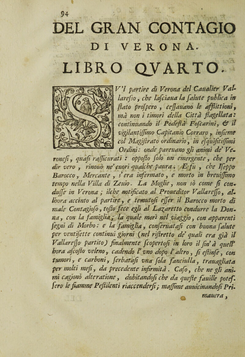 « DI VER O N A. LIBRO QVARTO- V’I partire dì Verona del Caualier VaU larefioy che lafciauala [alate publica in flato profpero , cejjauano le afflittioni3 ma non ì timori della Città flagellata: continuando il Podeflà Fofcarini y & il vigilanti (fimo Capitana Corraro y infieme col Magiflrato ordinario y in efquìfitifmi Ordini : onde far e nano gli animi de’ Ve* ronefi y qua fi rafie tirati : oppoflo folo un emergentey che per dir vero• r rinouò ne’ cuori qualche paura. E fu , che Ifeppo Barocco y Mercante > s era infermatoy e morto in breuijjimo tempo nella Villa di Theuio • La Moglie, non sò come fi con« duffle in Verona ; ilche notificato al Prouedìtor Valla rejfoy aU Ihora accinto al partire, e temutofi effer il Barocco morto di male Contagìofoy toflo fece egli al La^aretto condurre la Don- na y con la famiglia /; la quale mori nel viaggio y con apparenti fegni di Morbo: e lafamiglia, conferuatafi con buona fai ut e per ventifette continui giorni ( nel riftretto de quali era già il Vallar eflo' partito) finalmente feopertofi in loro il fin à queir bora afeoflo veleno r cadendo l* vno dopo lr altro y fi efiinfe y con tumori y e carboni y ferbatafi vna fola fanciulla, trau agliata per molti mefi, da precedente ìnfirmità. Cafo y che ne gli ani- mi cagionò alteratione y dubitandofi che da quefie fauille potef. fero le fiamme Pejìilenti riaccenderfi; majfime auuìcinandofi Pru mauera 3