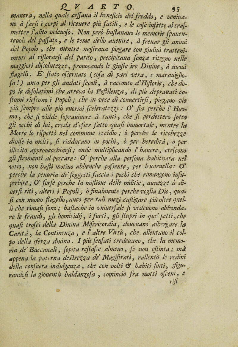 V A R T 0. 9S matterà y nella quale cefifiaua il beneficio del freddo , e veniva* no à farfi ì corpi al ricevere più facili, e le cofe infette al trafi metter l’alito velenofo . Non però bafìauano le memorie fpaven. teuoli del pafifiato, e le teme dello auenìre y à frenar gli animi del Popolo y che mentre mofiraua piegare con giulivi tratteti* menti al rifiorarfi del patito y precipitava fen^a ritegno nelle maggiori difsolutezz? y provocando le giufie ire Dittine, à nuovi flagelli. E fiato ofservato (cofa di pari vera, e maraviglio- fa ! ) anco per gli andati fecoli > à racconto d’Hiflorie y che da* po le defolationì che arreca la Peflilenza, di più depravati co• fiumi rieficono i Popoli ; che in vece di convertir fi y piegano vie più fempre alle più enormi fceleraiezze : O' fa perche V Hvo* mo y che fi vidde foprautiere à tanti, che fi perdettero fiotto gli occhi di luiy creda d’efser fatto qua fi immortale, mentre la Morte lo rifipettò nel commune eccidio ; ò perche le ricchezze diuife in molti} fi ridducano in pochi, ò per ber edita y ò per illecito approvecchìarfi ; onde multiplicando F bavere 3 crefcom gli firomenti al peccare .* O* perche alla perfona habituata nel vitto y non bafli motivo abhenche pofsente y per levar nell a: (X perche la penuria de’/oggetti faccia i pochi che rimangono infu- pcrbire ; QF forfè perche la mifiione delle militiey auuezze à di- ver fi riti, alteri ì Popoli ; ò finalmente perche voglia Dio y qua- fi con nuovo flagello, anco per tali mezi cafiigare più oltre quel¬ li che rimafe fono ; hafiache in vniuerfale fi vedevono abbonda¬ re le fraudi y gli homicìdij, i furti, gli fiupri in que’ petti y che quafi trofei della Divina Mifericordia y dovevano albergare la Carità y la Continenza y e l’altre Virtù, che allentano il col¬ po della sferza divina. I più /enfiati credevano, che la memo¬ ria de’ Baccanali, fibpita refiafise almeno, fie non efiinta ; mà appena la paterna deHrezza de’ Magifirati, rallentò le redini della confiueta indulgenza, che con volti & habiti finti, sfigu¬ rando fi la gioventù baldanzofia , cominciò fra motti ofceni, e