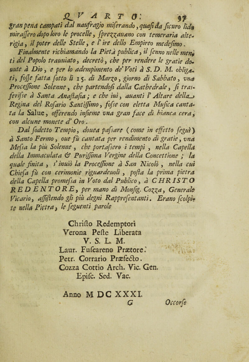 gran pena compatì dal naufragio migrando , quafì da [curo lid<* mira fero dopo loro le procelle , [prezzavano con temeraria alte- rigia , il poter delle Stelle, e !’ ire dello Empireo me de fimo. Finalmente richiamando la Pietà puhlìca y il fenno nelle meni ti del Popolo travviato, decretò y che per rendere le gratie do- mite à Dio, e per lo adempimento dé* Voti à S. D. M. oblìga* ti) fojje fatta fòtto li 15. di Marzo, giorno di Sabbato y ma Procejfione Solenne, che partendofi dalla Cathedrale y fi trai* ferifie a Santa Anaflafia ; e che ivi , avanti V Altare della. Regina del Rofario SantiJfimoy fofie con eletta Mufica canta« ta la Salue, offerendo infieme vna gran face di bianca cera f con alcune monete d’ Oro. Dal fodetto Tempio, dove a pafiare {come in effetto feguì) à Santo Fermo, ove fu cantata per rendimento di gratie, vna Mefsa la più Solenne , che portafero i tempi , nella Capella della Immaculata & Purijfima Vergine della Concettione ; la quale finita , s inviò la Procejfione a San Nicolò , nella cui Chiefa fù con cerimonie riguardeuoli , pofia la prima pietra della Capella prom e fa in Voto dal Public 0, à CHRISTO REDENTORE, per mano dì Monjìg. Cozza, Generale Vicario, affittendo gli più degni Rapprefentanti. Erano [colpir te nella Pietrai le feguenti parole Chrifìo Redemptori Verona Pefte Liberata V. S. L. M. Laur. Fufcareno Pretore.' Petr. Corrano Praefè&o. Cozza Cottio Arch. Vie. Gen. Epifc. Sed. Vac. Anno M DC XXXI. G Occorfs > 1