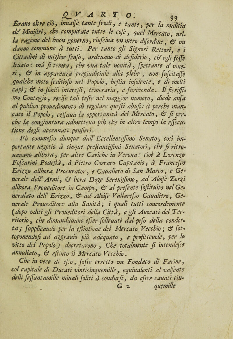 gV A R T O: Erano oltre ctoy inuaife tante frodi y e tante y per la moliti a dd Minifiri, che computate tutte le cofe, quel Mercato y neh la ragione del buon gouernoy riufeiua vn mero disordine, & vn danno commune à tutti. Per tanto gli Signori Rettoriy e i Cittadini di miglior fenfoy arde nano di de fiderio y eh*egli foffe leuato : mà fi teme a y che vna tale nouità y fpettante d vi ne¬ ri y & in apparenza pregutdìciale alla plebe y non fufeìtaffe qualche moto feditiofi nel Popolo y befiia infoiente, e di molti capì ; & in fimili interejfi, temeraria y e furibonda. Il fierìjfi* nio Contagio y recìfc tali tefie nel maggior numero y diede anfa al puhlìco prouedìmento di regolare quefli abufi: sì perche man¬ cato il Popolo, ce(]aua la opportunità del Mercato y & fi per¬ che la congiuntura admetteua più che in altro tempo la effe cu* tione degli accennati penfieri. Fu commefio dunque dall1 Eccellentìjfimo Senato , così im¬ portante negotto à cinque preflantijfimi Senatori y che fi ritra* uauano all bora y per altre Cariche in Verona: cioè à Lorenzo Fofcarini Po difi à y à Pietro Cor raro Capitanioy à Francefilo Friggo alìhora Procurator y e Caualìero di San Marco y e Gè* nerale dell Armi y & bora Doge Sereni]fimo y ad Aloife Zorgi allbora Proueditore in Campo y & al prefente fiflìtuìto nel Ge¬ neralato dell Friggo y & ad Aloife Valiarefso Caualierò y Ge¬ nerale Proueditore alla Sanità; ì quali tutti concordemente (dopo vdìtì gli Proueditori della Città y e gli Auocati del Ter- ritorio y che dìmandauano efser folle nati dal pefo della condot¬ ta ; fupplicando per la eftintione del Mercato Vecchio ; & fot- toponendofi ad aggrauìo più adequato y e profitteuole y per Io vitto del Popolo ) decretarono y Che totalmente fi ìntendefie annullato, & e flint o il Mercato Vecchio.. Che in vece di efso y fofse erretto vn Fondaco di Farine $ col capitale di Ducati vìnticinquemille, equìualentì al valfente delli feffantamìlk minali filiti à condurfi y da efser canati eia« G v quemille