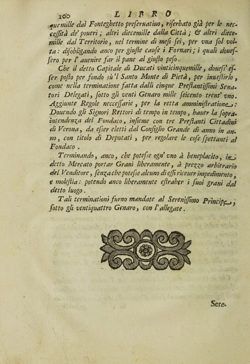 tane mille dal Font eletto preferuatiuo > riferbato già per le nec- cejfità de ponevi ; altri diecemide dalla Città ; & altri diete* mille dal Territorio > nel termine di me fi fei, per vna fol voi* fa: difobligando anco per giufie caufie i Pomari; i quali douefi fero per F auenire far il pane al giuflo pefo. Che il detto Capitale di Ducati vìnticinquemìlle, douefi e fi fer pofio per fondo su 7 Santo Monte di Pietà, per ìnuefiirlo , come mella terminatone fatta dalli cinque Preftantijfimi Sena* tori Delegati y fitto gli venti Genaro mille feicento trend vno. Aggiunte Regole nec ce fi arie , per la retta amminifiratione^: Douendo gli Signori Rettori di tempo in tempo , hauer la fopra* intendenza del Fondaco, infieme con tre Preftanti Cittadini di Verona y da efser eletti dal Configlio Grande di anno in an* no y con titolo di Deputati 3 per regolare le cofe fgettanti al Fondaco . Terminando y anco y che potè fise ogn vno à beneplacito y inJ detto Mercato portar Grani Uberamente, à prezzo arbitrario del Venditore y fenza che potefse alcuno di ejfi riceuer impedimento 9 t moleftia : potendo anco liberamente efiraher i fuoi grani dal detto luogo. Tali terminatici fumo mandate al Serenìjfimo Prìncipe fitto gli ventiquattro Genaro 3 con F allegate. * Sere* <■*