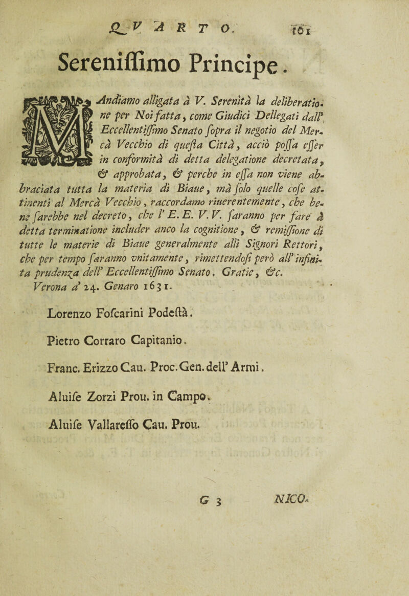 Sereniffimo Principe. Andiamo alligata a V. Serenità la deliberati« ne per Noi fatta, come Giudici Dellegati dall* Eceellentìjfmo Senato fopra il negotio del Mer« cà Vecchio di quefla Città > acciò pojfa ejfer in conformità di detta delegatine decretata, & approbata > & perche in ejfa non viene ab- hraciatd tutta la materia dì Biaue y mà foto quelle cofe at¬ tinenti al Mercà Vecchio, raccordarne riuerentementey che be« ne farebbe nel decreto, che i’ E. E. V.V. faranno per fare à detta terminatine includer anco la cognitione, & remijfione dì tutte le materie di Biaue generalmente alti Signori Rettoriy che per tempo faranno vaiamente y rimettendofi però all3 infine ta prudenza dell3 EccellentiJJlmo Senato. Grafie > &c. Verona a9 24. Genaro 1631. „ Lorenzo Fofcarini Podeflà. Pietro Corraro Capitanio. Frane. Erizzo Cau. Proc. Gen. dell3 Armi. Aluife Zorzi Prou. in Campo. Aluife Vallareffo Cau. Prou. NlCQ«