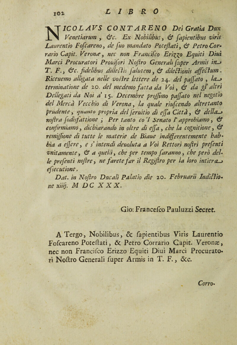 j N1C0LAVS CONTARENO Dei Gratta Dux Venetiarum , &c. Ex Nobiltbue, & fapientibus viri* Laurent io Fofcareno, de fuo mandato Poteftati, & PetroCor- vario Capit. Verona, nec non Francifco Frizzo Equiti Diuì Marci Procuratori Prouijori Noftro Generali fuper Armis in~> T. F., &c. fidelibus dille cìu falutem, & diletìionis affetìum. Rìceuemo alligata nelle voiìre lettere de 24. del paffuto , la—* terminatione de 20. del me demo fatta da Voi, éf da gF altri Dellegati da Noi a 15. Decembre projjìmo pajjato nel negotio del Mercà Vecchio di Verona, la quale riufcendo altre tanto prudente, quanto propria del Jeruitio di ejja Città, & della-* noftra Jodhfattione ; Per tanto co 7 Senato F approdiamo, & confirmiamo, dichiarando in oltre di ejja, che la cognitione, & remijfione di tutte le materie de Biaue indifferentemente hab• bia a effe re, e / intendi deuoluta a Voi Rettori noftri prefenti unitamente, & a quelli, che per tempo faranno, che però deh le prefenti nofire, ne farete far il Regifiro per la loro intieraL-> efie catione. Dat. in Noftro Ducali Palatìo dìe 20. Februariì Inditi io* ne xiìifi M DC XXX. Gio; Francefco Pauluzzi Secret. A Tergo, Nobilibus, & fapientibus Viris Laurentio Fofcareno Poteftati, òc Petro Corrario Gapit. Verona, nec non Francifco Erizzo Equiti Diui Marci Procurato¬ ri Noftro Generali fuper Armis in T. F., &c. \ Corro•