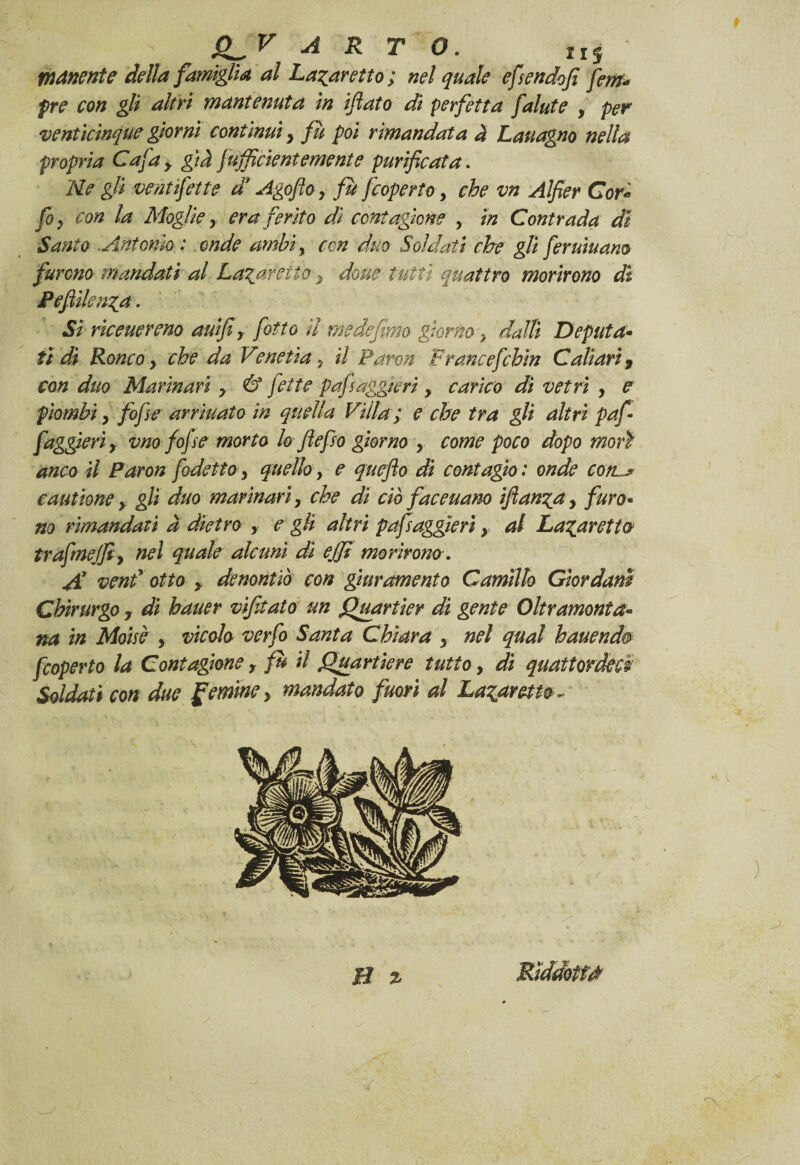 Qlv arto. tIS manente della famiglia al La^aretto; nel quale efsendofi fem« pre con gli altri mantenuta in iftato di perfetta falute , per venticinque giorni continui, fu poi rimandata à Lauagno nella propria Cafa> già fufficìentemente purificata. Ne gli vent fette d Agoftoy fu fcoperto, che vn Alfier Cor* fiy con la Moglie y era ferito dì contazione y in Contrada di Santo .Antonio : onde ambì, con duo Soldati che gli fer umano furono mandati al Lataretto y doue tutti quattro morirono dì Pefiìkntfa. Sì riceuereno auifiy fitto il me de fimo porno y dalli Deputa- ti dì Ronco y che da Venetìa y il Paron Francefchin Caltari, con duo Marinari y & fette pafsaggieri y carico di vetri y e piombi y fofse arriuato in quella Villa; e che tra gli altri paf • faggjerìy vm fofse morto lo fiefso giorno y come poco dopo morì anco il Paron fodetto y quello y e quefto di contagio : onde cote cautìone y gli duo marinari y che dì ciò faceuano fianca y furo- no rimandati a dietro > e gli altri pafsaggieri y al Lavaretto trafmejfiy nel quale alcuni di effi morirono. Al vend otto y denontiò con giuramento Carmilo Giordani Chirurgo 7 di hauer vifitato un Quartier dì gente Oltramonta¬ na in Mdise y vicolo verfo Santa Chiara y nel qual hauendes fcoperto la Contagiane y fu il Quartiere tutto, di quattordici Soldati con due gemine y mandato fuori al Laparetio ¬ pi % Rìddotfd