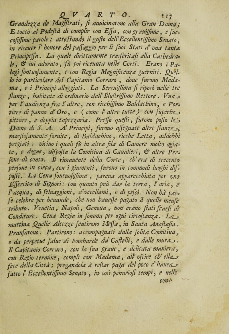 GràndezZA de Magiflratì y fi auuicinarono alla Gran Dama ; E toccò al Podeflà di complir con Ejfay con gramjfime y e fuc* cofijfime parole ; atte Fi andò il guflo delì Eccellentiffimo Senato y in rìceuer ì honore del paffaggio per li fuoi Stati d* vna tanta Principeffa. La quale dirittamente trasferiiafi alla Cathedra- Je y & ini adorato, fù poi rìceuuta nelle Corti. Erano i Pa¬ lagi font uof amente > e con Regia Magnificenza guernìtì. Quel¬ lo in particolare del Capitarne Corraro y dotte furono Mada¬ ma x e ì Principi alloggiati. La Serenìjfima fi riposò nelle tre ftanze, habitat e di ordinario dadi llluftriffimo Rettore . VntLj per ì analenza fra ì altre y con ricchijfimo Baldachino y e Por¬ tiere di panno dì Oro, e ( come ì altre tutte ) con fuperbe^j pitture y e doppia tapezz^ria. Preffo quefiì, furono pofto lei* Dame di Si A, A Principi y furono affegnate altre ftanze-jy maeftofamente fornite y di Baldacchino y ricche Letta y addobbi pregiati : vicino i quali fu in altra fila dì Camere molto agia¬ te y e degne T difpofta la Comitìua di Caualieriy & altre Per- fone dì conto. Il rimanente della Corte y eli era dì trecento perfine in circa y con i giumenti y furono in commodì luoghi difi pofti. La Cena fontuofijfima y pareua apparecchiata per vna Effercito di Signori : con quanto può dar la terra y ì aria y e ì acqua y di feluaggioni y deccellami y edipefeì. Nonhàpaew fe celebre per beuande y che non hauejje pagato a quelle menfe tributo » Venetia y Napoli y Genoua , non erano flati fcarfi di Conditure. Cena Regia in fomma per ogni circoftanza. La^j mattina Quelle Altezze jentirono Meffay in Santa Anafafia« Pranfarono. Partirono: accompagnati dalla fi Uta Comitìua s e da perpetue fa lue di bombarde da C a felli y e dalle mura~>* Il Capitarne Corraro y con la fua graney e delicata maniera, con Regio termine y compii con Madama y alì vfciré eh* ella-* fece della Città ; pregandola a reftar paga del poco d batte fatto ì Eccelknùifimo Senato- y in- così penuriofì tempi > e nelle con*
