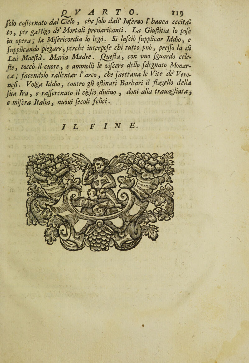 foh coflemato dal Cielo , che filo dall' Infimo V hauea eccitai to, Ver gafìigo de’ Mortali preuaricanti. La Ciufiitia lo pofie in opera; la Mifiricordia lo legò. Si Inficiò fiupplicar Iddio, e [applicando piegare, perche interpofie chi tutto può, prejfio la di Luì Maeftà. Maria Madre. fihwfla, con vno [guardo cele- file, toccò il cuore, e ammollì le vificere dello fdegnato Menar- ca ; facendolo rallentar l’arco, che fiaettaua le Vite de’Vero- tiefi. Volga Iddio, contro gli oflinati Barbari il flagello della fiua Ira, e raflerenato il ciglio diurno , doni alla trauaglìatat e mifiera Italia, nuoui fiecoli felici. IL FINE.