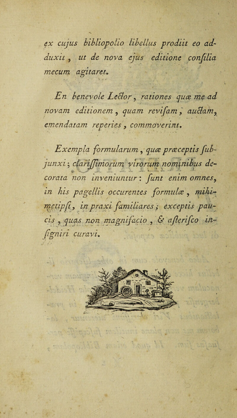 \ ex cujus bibliopoho libellus prodiit eo ad¬ duxit ? ut de nova ejus editione confilia ' ' ' f ■ . S- V* .V »• A : , .A me cum agitaret„ En benevole Lector ? rationes quce me ad novam editionem 9 quam revifam 9 auclam9 » y i-»*-*' •> emendatam reperies > commoverint, ■‘V ‘ i ■' - * h. Exempla formularum , praeceptis fub~ junxi j clarijjimorum virorum nominibus de¬ corata non inveniuntur : y&/z£ £/zz/72 omnes, //2 /zw pagellis pccurentes formulae ? rnihi- metipfly in praxi familiares ; exceptis pau¬ cis , quas non magnijacio , afterifco in- Jigniri curavi„