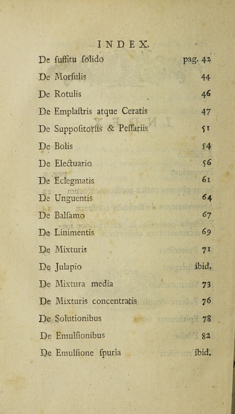 De fuffitu folido pag. 42 De Morfulis 44 De Rotulis De Emplaftris atque Ceratis *if f , • ■ v 47 De Suppofitoriis & Peflariis A . 's . De Bolis f4 De Eleduario 55 De Edegmatis 61 • De Unguentis 64 De Balfamo 67 De Linimentis. 69 De Mixturis 71 De Julapio ibidft De Mixtura media 73 De Mixturis concentratis 76 De Solutionibus 78 De Emulfionibus 82 De Emulfione fpurla ibid.