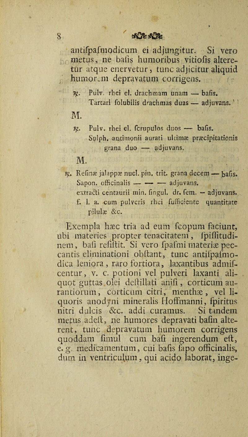 s antifpafiiiodicuni ei adjungitur. Si vero metus, ne bafis humoribus vitiofis altere¬ tur atque enervetur, tunc adjicitur aliquid humorem depravaturi corrigens. Pulv. rhei el. drachmam unam — bafis. Tartari folubiiis drachmas duas —- adjuvans. ' ' M. ^2. Pulv. rhei el. fcrupulos duos —- bafis. Sulph. antimpnii aurati ultimae praecipitationis grana duo — adjuvans. M. ty* Refinae jalappae nuci. pin. trit. grana decem — bafis. Sapon. officinalis —-adjuvans. extradi centaurii min. fingul. dr. fem. — adjuvans, f. 1. a. cum pulveris rhei fufficiente quantitate pilulae &c. Exempla haec tria ad eum fcopum faciunt, ubi materies propter tenacitatem , fpiffitudi- nem, bafi relidit. Si vero fpafmi materiae pec¬ cantis eliminationi obdant* tunc antdpafmo- dica leniora , raro fortiora , laxantibus admif- centur, v. c. potioni vel pulveri laxanti ali¬ quot guttas olei deftillati anifi, corticum au- ratitiorum, corticum citri, menthae, vel li¬ quoris anodyni mineralis Hoffmanni, fpiritus nitri dulcis &c. addi curamus. Si tandem metus adeft, ne humores depravati bafin alte¬ rent, tunc depravatum humorem corrigens quoddam fimul cum bafi ingerendum eft, e. g medicamentum, cui bafis fapo officinalis, dum in ventriculum, qui acido laborat, inge-