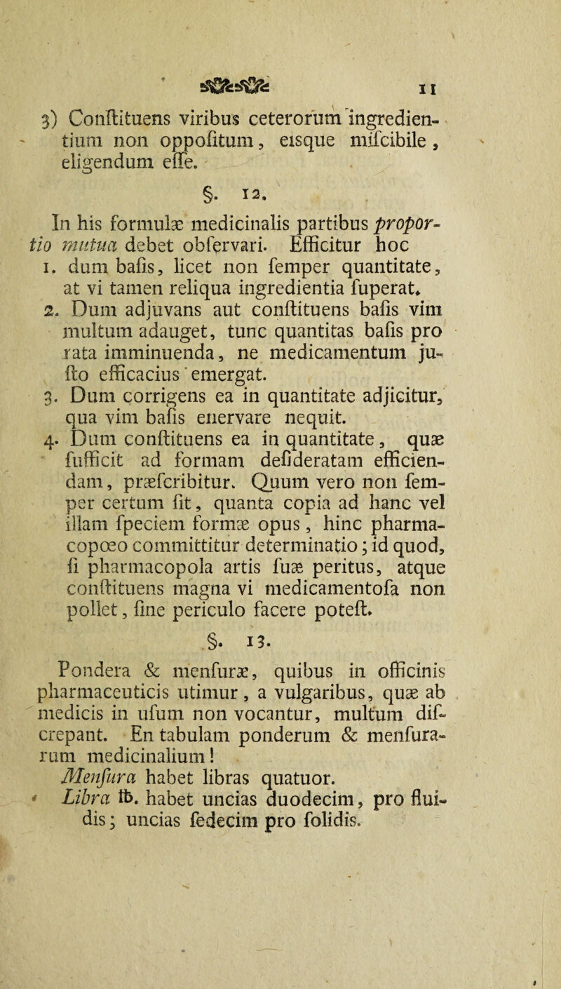 dfiMSfSs 3) Conllituens viribus ceterorum ingredien¬ dum non oppofitum, eisque mifcibile , eligendum effe. §• 12. In his formulae medicinalis partibus propor¬ tio mutua debet obfprvari. Efficitur hoc 1. dum bafis, licet non femper quantitate, at vi tamen reliqua ingredienda fuperat* 2. Dum adjuvans aut conftituens bafis vim multum adauget, tunc quantitas bafis pro rata imminuenda, ne medicamentum ju« flo efficacius emergat. 3. Dum corrigens ea in quantitate adjicitur, qua vim bafis enervare nequit. 4. Dum conftituens ea in quantitate, quae fufficit ad formam defideratam efficien¬ dam , praefcribitur. Quum vero non fem¬ per certum fit, quanta copia ad hanc vel illam fpeciem formae opus, hinc pharma- copoeo committitur determinatio; id quod, fi pharmacopola artis fuae peritus, atque conftituens magna vi medicamentofa non pollet, fine periculo facere poteft* §. i5. Pondera & menfurae, quibus in officinis pharmaceuticis utimur, a vulgaribus, quae ab medicis in ufum non vocantur, multum dif- crepant. En tabulam ponderum & menfura- rum medicinalium! Menfura habet libras quatuor. Libra ti>. habet uncias duodecim, pro flui¬ dis ; uncias fedecim pro folidis.