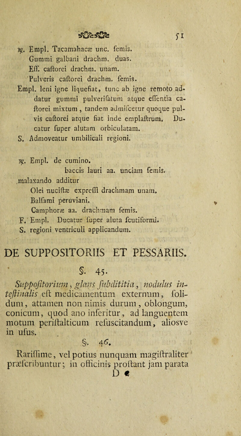 Enipl. Tacamahacas unc. femis. Gumini galbani drachm. duas. Eff. caftorei drachm. unam. 'Pulveris caftorei drachm. femis. Empl. leni igne liquefiat, tunc ab igne remoto ad¬ datur gummi pulverifatum atque eflentia ca- ftorei mixtum , tandem admifcetur quoque pul¬ vis caftorei atque fiat inde emplaftrum, Du¬ catur fuper alutam orbiculatam. S. Admoveatur umbilicali regioni, i^. Empl. de cumino. baccis lauri aa. unciam femis, malaxando additur Olei nuciftse exprefii drachmam unam. Balfami peruviani. Camphoree aa. drachmam femis. F. Empl. Ducatur fuper aluta fcutiformi. S. regioni ventriculi applicandum. DE SUPPOSITORIIS ET PESSARIIS. 45 • Suppofitorium, glans fubdititia, nodulus in- teftinalis eft medicamentum externum, foli- dum, attamen non nimis durum , oblongum, conicum, quod anoinferitur, ad languentem motum periftalticum refuscitandum, aliosve in ufus. §. 4.6. Rariffime, vel potius nunquam magiftraliter prafficribuntur; in officinis prodant jam parata D €