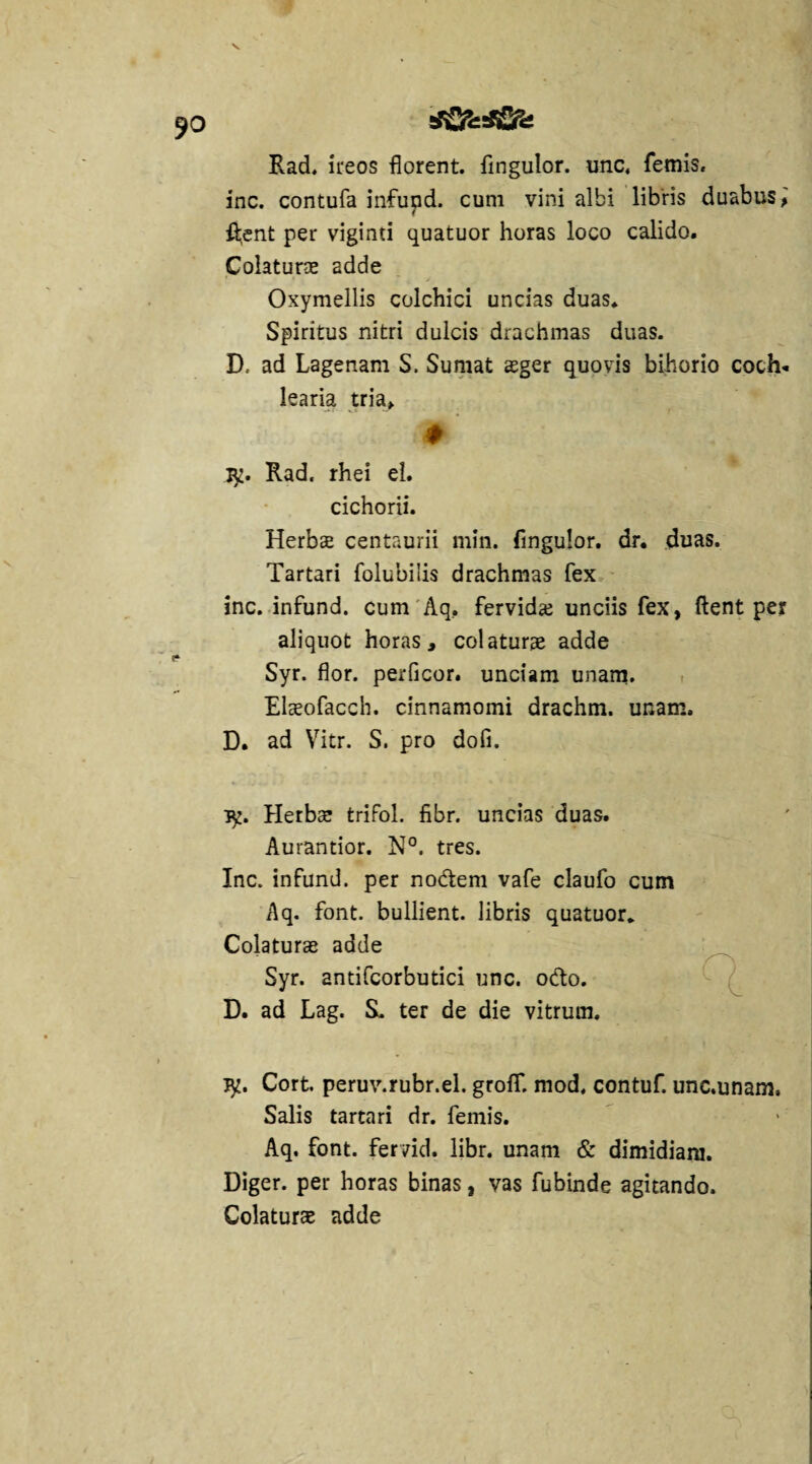 Rad. ireos florent, flngulor. unc, femis. inc. contufa infund. cum vini albi libris duabus, fl;ent per viginti quatuor horas loco calido. Colaturae 2dde Oxymellis colchici uncias duas. Spiritus nitri dulcis drachmas duas. D. ad Lagenam S. Sumat aeger quovis bihorio coch¬ learia tria, # Iy. Rad. rhei el. cichorii. Herbae centaurii min. fingulor. dr. duas. Tartari folubilis drachmas fex inc. infund. cum Aq, fervidae unciis fex, flent per aliquot horas, colaturae adde Syr. flor, perficor. unciam unam. Elaeofacch. cinnamomi drachm. unam» D. ad Vitr. S. pro dofi. }y. Herbae trifol. fibr. uncias duas. Aurantior. N°. tres. Inc. infund. per nodem vafe claufo cum Aq. font. bullient, libris quatuor. Colaturae adde Syr. andfcorbutici unc. odo. D. ad Lag. S. ter de die vitrum. iy. Cort. peruv.rubr.el. groff. mod. contuf. unc.unam, Salis tartari dr. femis. Aq. font. fervid. libr. unam & dimidiam. Diger. per horas binas, vas fubinde agitando. Colaturae adde v / L