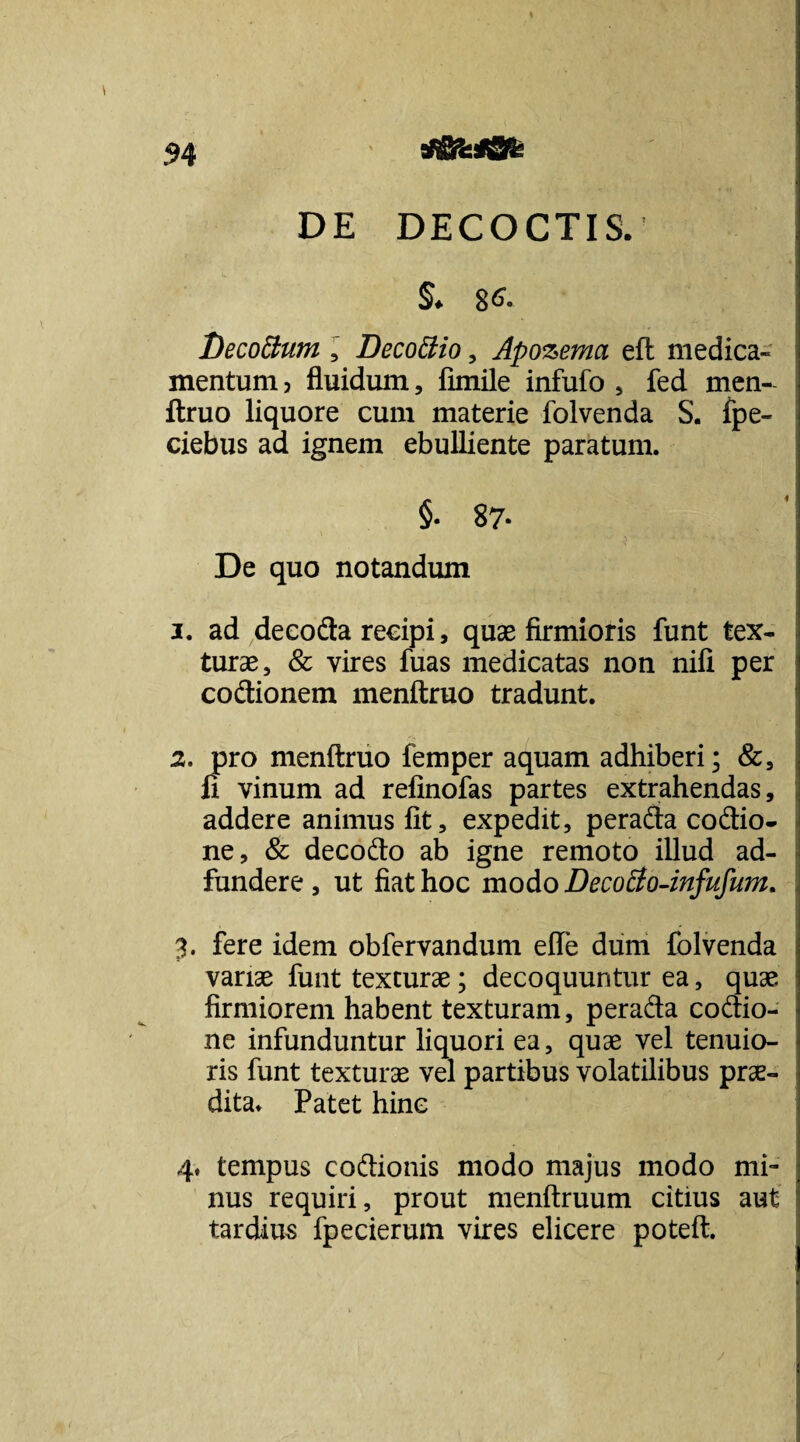 atiSfesfSfe DE DECOCTIS. §♦ 86. Decoftum , Decottio , Apozema efl medica» mentum, fluidum, fimile infufo , fed men¬ ftruo liquore cum materie folvenda S. fpe- ciebus ad ignem ebulliente paratum. §. 87- De quo notandum 3. ad decofta recipi, quae firmioris funt tex¬ turae, & vires fuas medicatas non nili per coftionem menftruo tradunt. 2. pro menftruo femper aquam adhiberi; &, fi vinum ad refinofas partes extrahendas, addere animus fit, expedit, peradta coftio- ne, & decofto ab igne remoto illud ad- fundere , ut fiat hoc modo Decoffo-infufum. 3. fere idem obfervandum efte dum folvenda variae funt texturae; decoquuntur ea, quae firmiorem habent texturam, pera&a co&io- ne infunduntur liquori ea, quae vel tenuio¬ ris funt texturae vel partibus volatilibus prae¬ dita. Patet hinc 4. tempus co&ionis modo majus modo mi¬ nus requiri, prout menftruum citius aut tardius fpecierum vires elicere poteft.