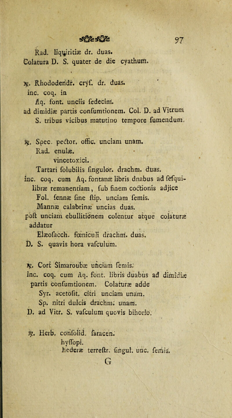 Rad. liquiritiae dr. duas, dolatura D. S. quater de die cyathum. » , .^y-T 3jt. Rhododehdr. cryf. dr. duas, inc. coq. in Aq. font. unciis fedecinl. ad dimidiae partis confumtionem. Coi. D. ad Vitrum S. tribus vicibus matutino tempore fumendum, ijj, Spec. pedor, offic. unciam unam. Rad. enulas, vincetoxici. Tartari folubilis fingulor. drachm. duas, inc. coq. cum Aq. fontanee libris dnabus ad fefqul- libree remanendam, fub finem codionis adjice Fol. fennee fine ftip. unciam femis. Mann<e calabrinee uncias duas, poft unciam ebullitionem colentur atque colaturae addatur Elaeofacch. foeniculi drachni. duas. B. S. quavis hora vafculum. Corfc Simaroubee ufteiam lemis; inc. coq. cum Aq. font. libris duabus ad dimidbe partis confumtionem. Colaturae adde Syr. acetofit. citri unciam unam. Sp. nitri dulcis drachm; unam. D. ad Vitr. S. vafculum quovis bihoric, Herb, confolicL faracen. hyfiopi. hedera? terreftr, fingul. unc, ferhis. G