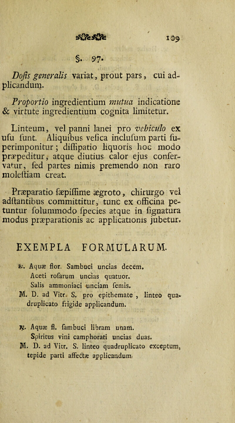 i§9 §. 97* Dojis generalis variat 5 prout pars, cui ad- plicandum. Proportio ingredientium mutua indicatione & virtute ingredientium cognita limitetur. Linteum, vel panni lanei pro vehiculo ex ufu funt. Aliquibus velica inclufum parti fu- perimponitur; diflipatio liquoris hoc modo praepeditur, atque diutius calor ejus confer- vatur, fed partes nimis premendo non raro moleltiam creat. Praeparatio faepiffime aegroto, chirurgo vel aditantibus committitur, tunc ex officina pe¬ tuntur folummodo fpecies atque in fignatura modus praeparationis ac applicationis jubetur» EXEMPLA FORMULARUM. Aquas flor. Sambuci uncias decem» Aceti rofarum uncias quatuor. Salis ammoniaci unciam femis. M. D. ad Vitr. S. pro epithemate , linteo qua¬ druplicato frigide applicandum. jy. Aquae fl. fambuci libram unam. Spiritus vini camphorati uncias duas. IVI. D. ad Vitr. S. linteo quadruplicato exceptum* tepide parti affe&ae applicandum.