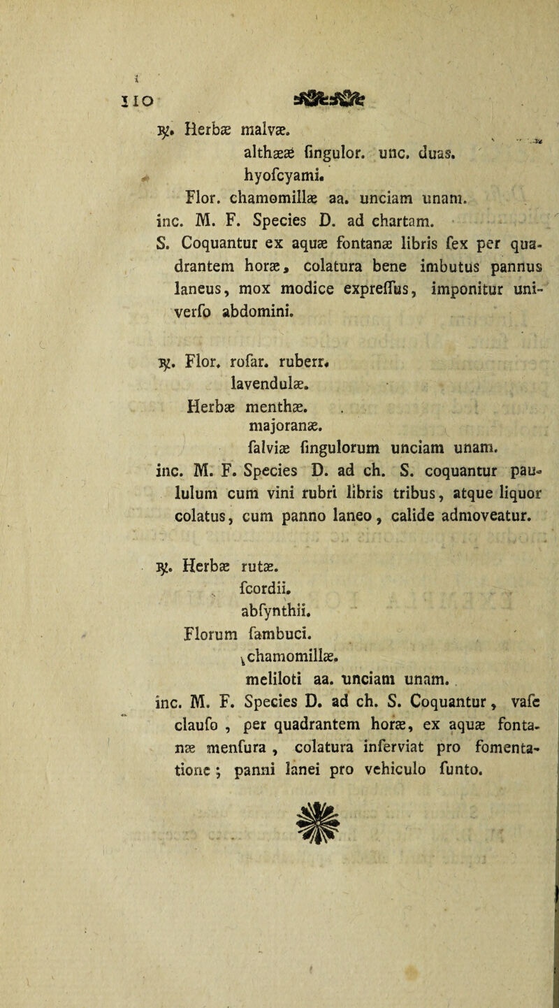 I lio sS^sifiri? &• Herbae malvze» ^ s *'• ■-..% althaeae fingulor. une. duas. * hyofcyami. Flor, chamomillae aa. unciam unam, inc. M. F. Species D. ad chartam. S. Coquantur ex aquae fontanae libris fex per qua¬ drantem horae, colatura bene imbutus pannus laneus, mox modice exprelfus, imponitur uni- verfo abdomini. Flor, rofar. ruberr, lavendulae. Herbae menthae. majoranae. Falviae fingulorum unciam unam, inc. M. F. Species D. ad ch. S. coquantur pau¬ lulum cum vini rubri libris tribus, atque liquor colatus, cum panno laneo, calide admoveatur. Herbae rutae. fcordii. abfynthii. Florum fambuci. k chamomillae. meliloti aa. unciam unam, inc. M. F. Species D. ad ch. S. Coquantur, vafc claufo , per quadrantem horae, ex aquse fonta¬ nae menfura , colatura inferviat pro fomenta¬ tione ; panni lanei pro vehiculo funto.