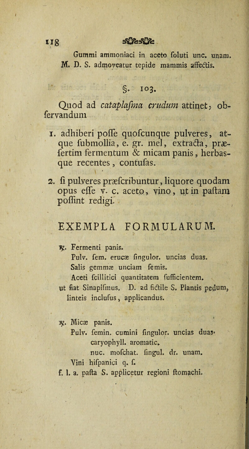 £Ig sSfifeififc Gummi ammoniaci in aceto foluti unc. unam, M. D. S. admoveatur tepide mammis affedis. §, 103. Quod ad cataplafma crudum attinet? ob- fervandunx 1. adhiberi polle quofcunque pulveres, at¬ que fubmollia, e. gr. mei, extrada, prae- fertim fermentum & micam panis, herbas¬ que recentes, contufas. \ ■ 2. fi pulveres praefcribuntur, liquore quodam opus efie v. c. aceto, vino, ut in pallam poflint redigi, EXEMPLA, FORMULARUM. 1^. Fermenti panis. Pulv. fem. erucae fingulor. uncias duas. Salis gemmae unciam femis. Aceti fciliitici quantitatem fufficientem. ut fiat Sinapifmus, D. ad fidile S. Plantis peduni, linteis inclufus, applicandus. ^2. Micae panis. Pulv. femin. cumini fingulor. uncias duas* caryophyll. aromatic. nuc. mofchat. fingul. dr. unam. Vini hifpanici q. f. f. 1. a. pafta S. applicetur regioni ftomachi.