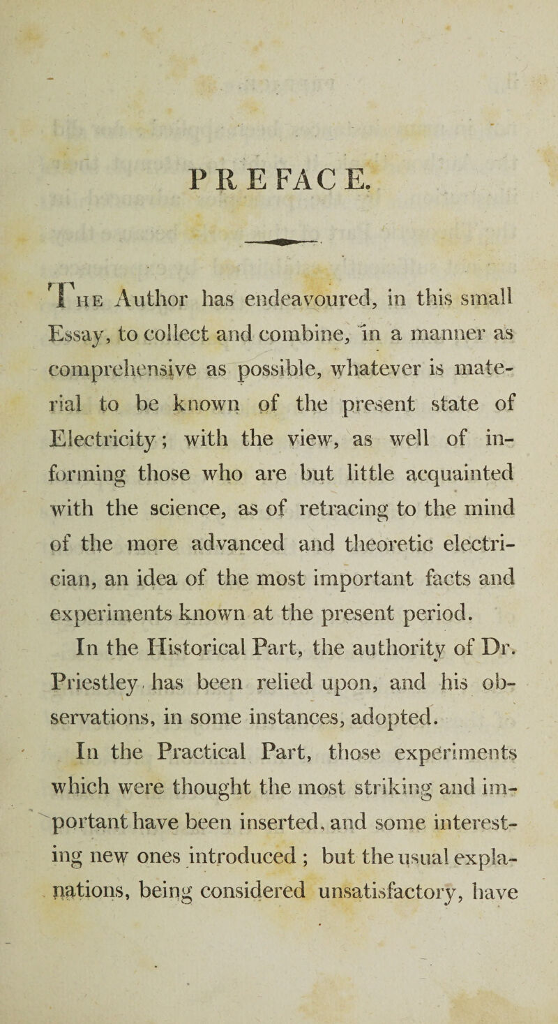 PREFACE. 1 he Author has endeavoured, in this small Essay, to collect and combine, in a manner as comprehensive as possible, whatever is mate¬ rial to be known of the present state of Electricity; with the view, as well of in¬ forming those who are but little acquainted with the science, as of retracing to the mind of the more advanced and theoretic electri¬ cian, an idea of the most important facts and experiments known at the present period. In the Historical Part, the authority of Dr. Priestley has been relied upon, and his ob¬ servations, in some instances, adopted. In the Practical Part, those experiments which were thought the most striking and im¬ portant have been inserted, and some interest¬ ing new ones introduced ; but the usual expla¬ nations, being considered unsatisfactory, have