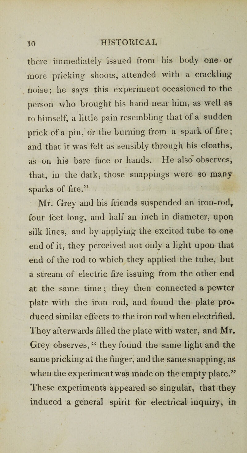 there immediately issued from his body one / or more pricking shoots, attended with a crackling noise; he says this experiment occasioned to the person who brought his hand near him, as well as to himself, a little pain resembling that of a sudden prick of a pin, or the burning from a spark of fire; and that it was felt as sensibly through his cloaths, as on his bare face or hands. He also observes, that, in the dark, those snappings were so many sparks of fired’ Mr. Grey and his friends suspended an iron-rod* four feet long, and half an inch in diameter, upon silk lines, and by applying the excited tube to one end of it, they perceived not only a light upon that end of the rod to which they applied the tube, but a stream of electric fire issuing from the other end at the same time; they then connected a pewter plate with the iron rod, and found the plate pro- duced similar effects to the iron rod when electrified. They afterwards filled the plate with water, and Mr, Grey observes, “ they found the same light and the same pricking at the finger, and the same snapping, as when the experiment was made on the empty plate.” These experiments appeared so singular, that they induced a general spirit for electrical inquiry, in