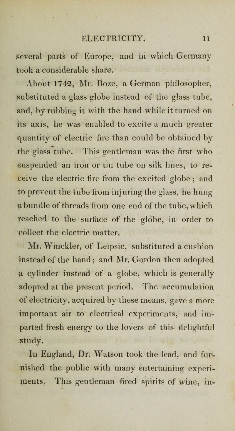 several parts of Europe, and in which Germany took a considerable share. About 1742, Mr. Boze, a German philosopher, substituted a glass globe instead of the glass tube, and, by rubbing it with the hand while it turned on its axis, he was enabled to excite a much greater quantity of electric fire than could be obtained by the glass tube. This gentleman was the first who suspended an iron or tin tube on silk lines, to re¬ ceive the electric fire from the excited globe; and to prevent the tube from injuring the glass, he hung g bundle of threads from one end of the tube, which reached to the surface of the globe, in order to collect the electric matter. Mr. Winckler, of Leipsic, substituted a cushion instead of the hand; and Mr. Gordon then adopted a cylinder instead of a globe, which is generally adopted at the present period. The accumulation of electricity, acquired by these means, gave a more important air to electrical experiments, and im¬ parted fresh energy to the lovers of this delightful study. In England, Dr. Watson took the lead, and fur¬ nished the public with many entertaining experi¬ ments, This gentleman fired spirits of wine, in-