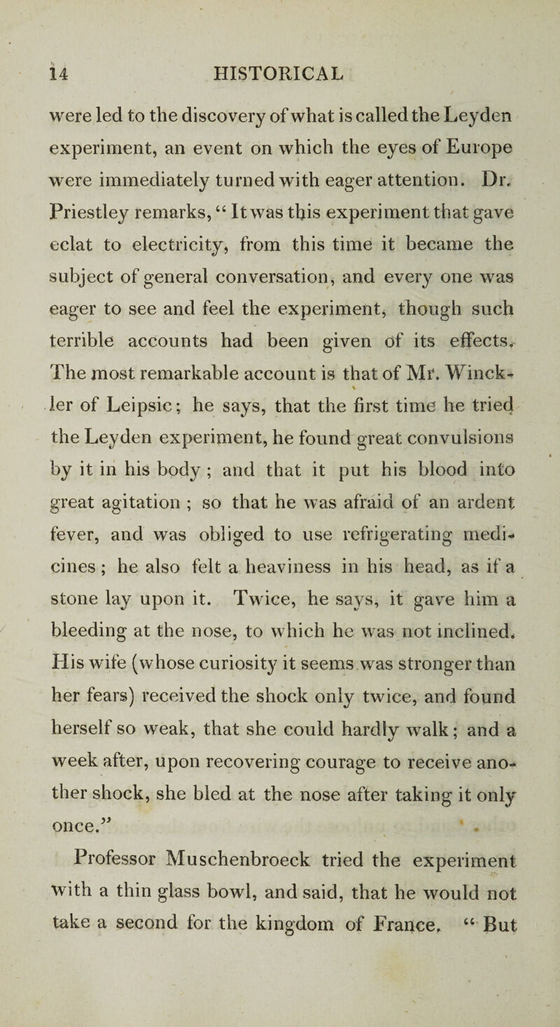 were led to the discovery of what is called the Leyden experiment, an event on which the eyes of Europe were immediately turned with eager attention. Dr. Priestley remarks, 44 It was this experiment that gave eclat to electricity, from this time it became the subject of general conversation, and every one was eager to see and feel the experiment, though such terrible accounts had been given of its effects. The most remarkable account is that of Mr. Winck- V ler of Leipsic; he says, that the first time he tried the Leyden experiment, he found great convulsions by it in his body ; and that it put his blood into great agitation ; so that he was afraid of an ardent fever, and was obliged to use refrigerating medi¬ cines ; he also felt a heaviness in his head, as if a stone lay upon it. Twice, he says, it gave him a bleeding at the nose, to which he was not inclined. His wife (whose curiosity it seems was stronger than her fears) received the shock only twice, and found herself so weak, that she could hardly walk; and a week after, upon recovering courage to receive ano¬ ther shock, she bled at the nose after taking it only once.v Professor Muschenbroeck tried the experiment with a thin glass bowl, and said, that he would not take a second for the kingdom of France, 44 But