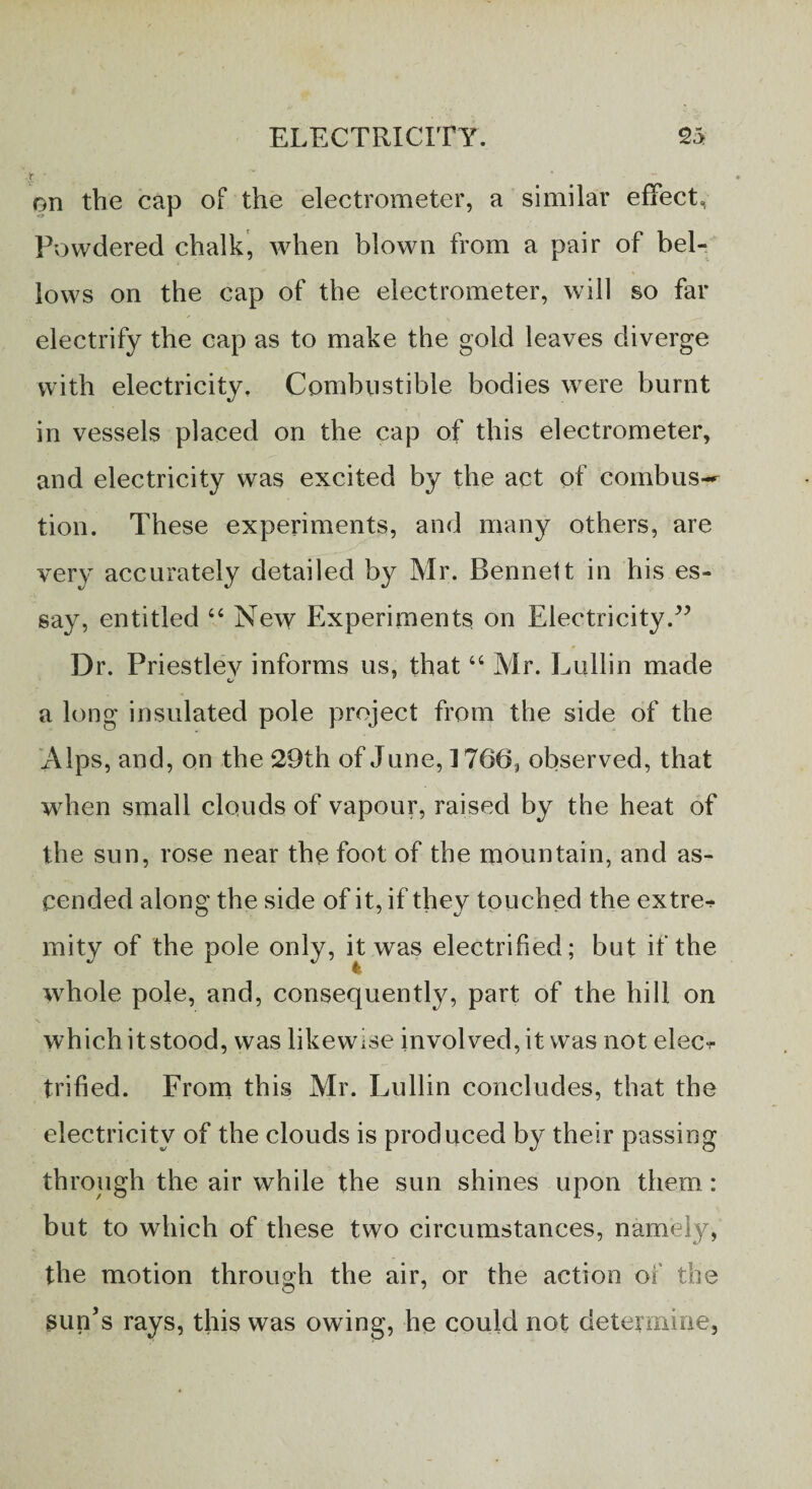 f • ' • on the cap of the electrometer, a similar effect. Powdered chalk, when blown from a pair of bel¬ lows on the cap of the electrometer, will so far electrify the cap as to make the gold leaves diverge with electricity. Combustible bodies were burnt in vessels placed on the cap of this electrometer, and electricity was excited by the act of combus¬ tion. These experiments, and many others, are very accurately detailed by Mr. Bennett in his es¬ say, entitled 44 New Experiments on Electricity/5 Dr. Priestlev informs us, that44 Mr. Lullin made O’ a long insulated pole project from the side of the Alps, and, on the 29th of June, 1766, observed, that when small clouds of vapour, raised by the heat of the sun, rose near the foot of the mountain, and as¬ cended along the side of it, if they touched the extre* mity of the pole only, it was electrified; but if the whole pole, and, consequently, part of the hill on which it stood, was likewise involved, it was not elec^ trified. From this Mr. Lullin concludes, that the electricity of the clouds is produced by their passing through the air while the sun shines upon them: but to which of these two circumstances, namely, the motion through the air, or the action of the sun’s rays, this was owing, he could not determine,