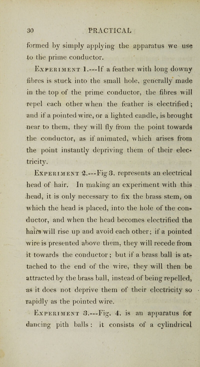 formed by simply applying the apparatus we use to the prime conductor. Experiment 1.—If a feather with long downy fibres is stuck into the small hole, generally made in the top of the prime conductor, the fibres will repel each other when the feather is electrified; and if a pointed wire, or a lighted candle, is brought near to them, they will fly from the point towards the conductor, as if animated, which arises from the point instantly depriving them of their elec¬ tricity. Experiment Fig8. represents an electrical head of hair. In making an experiment with this head, it is only necessary to fix the brass stem, on which the head is placed, into the hole of the con¬ ductor, and when the head becomes electrified the hair's will rise up and avoid each other; if a pointed wire is presented above them, they will recede from it towards the conductor ; but if a brass ball is at¬ tached to the end of the wire, they will then be attracted by the brass ball, instead of being repelled, as it does not deprive them of their electricity so rapidly as the pointed wire. Experiment 3.—Fig. 4. is an apparatus for dancing pith balls : it consists of a cylindrical