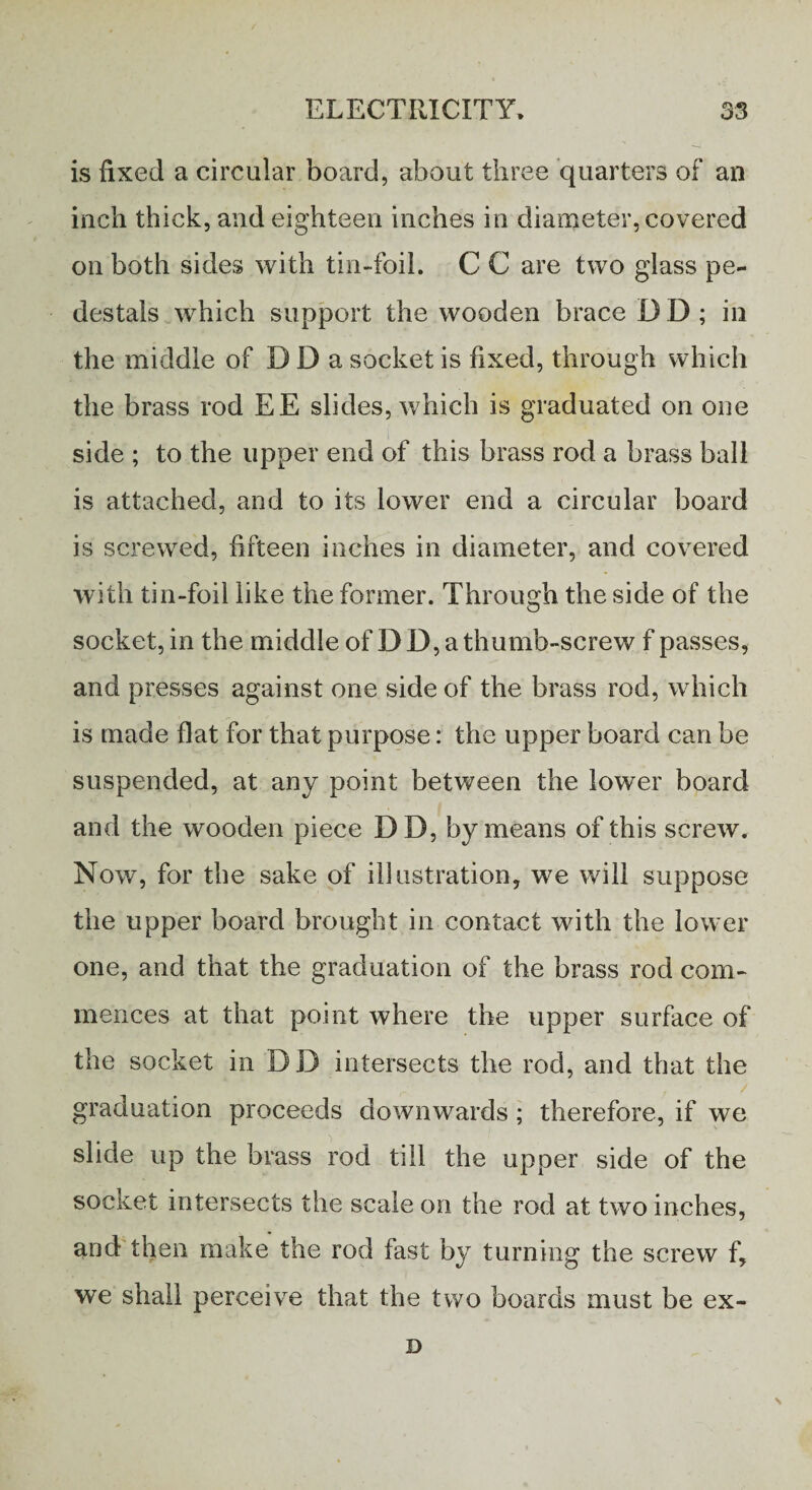 is fixed a circular board, about three quarters of an inch thick, and eighteen inches in diameter, covered on both sides with tin-foil, C C are two glass pe¬ destals which support the wooden brace I) D ; in the middle of D D a socket is fixed, through which the brass rod EE slides, which is graduated on one side ; to the upper end of this brass rod a brass ball is attached, and to its lower end a circular board is screwed, fifteen inches in diameter, and covered with tin-foil like the former. Through the side of the socket, in the middle of D D, a thumb-screw f passes, and presses against one side of the brass rod, which is made flat for that purpose: the upper board can be suspended, at any point between the lower board and the wooden piece DD, by means of this screw. Now, for the sake of illustration, we will suppose the upper board brought in contact with the lower one, and that the graduation of the brass rod com¬ mences at that point where the upper surface of the socket in DD intersects the rod, and that the graduation proceeds downwards; therefore, if we slide up the brass rod till the upper side of the socket intersects the scale on the rod at two inches, and then make the rod fast by turning the screw f, we shall perceive that the two boards must be ex- D \