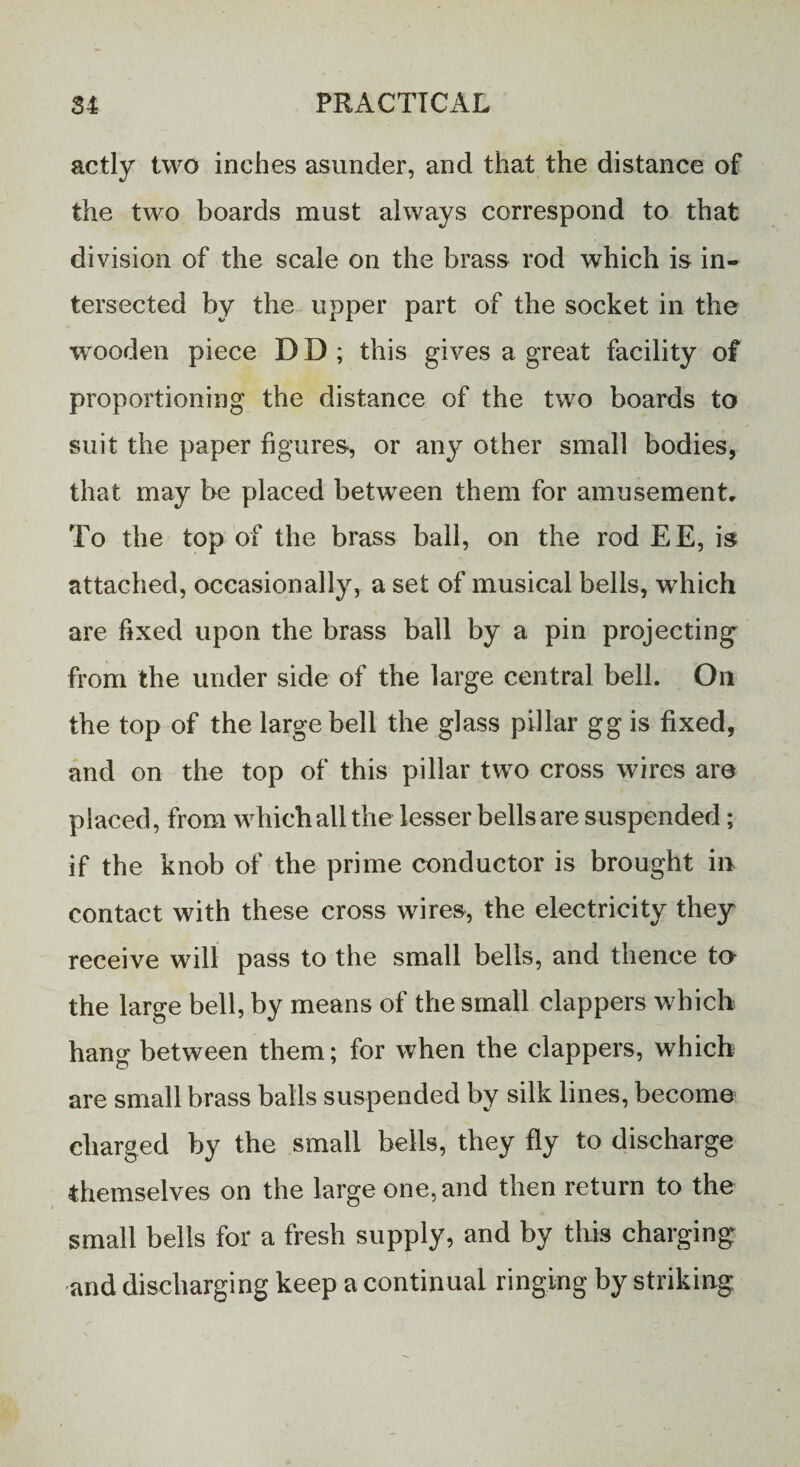 actly two inches asunder, and that the distance of the two boards must always correspond to that division of the scale on the brass rod which is in¬ tersected by the upper part of the socket in the wooden piece D D ; this gives a great facility of proportioning the distance of the two boards to suit the paper figures, or any other small bodies, that may be placed between them for amusement. To the top of the brass ball, on the rod EE, is attached, occasionally, a set of musical bells, which are fixed upon the brass ball by a pin projecting from the under side of the large central bell. Oil the top of the large bell the glass pillar gg is fixed, and on the top of this pillar two cross wires are placed, from which all the lesser bells are suspended; if the knob of the prime conductor is brought in contact with these cross wires, the electricity they receive will pass to the small bells, and thence to the large bell, by means of the small clappers which hang between them; for when the clappers, which are small brass balls suspended by silk lines, become charged by the small bells, they fly to discharge themselves on the large one, and then return to the small bells for a fresh supply, and by this charging and discharging keep a continual ringing by striking