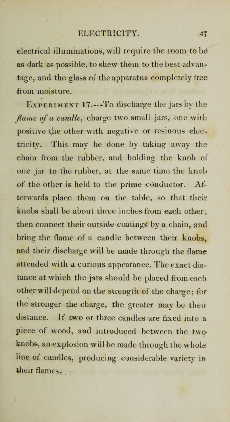 electrical illuminations, will require the room to be as dark as possible, to shew them to the best advan¬ tage, and the glass of the apparatus completely free from moisture. Experiment 17.--To discharge the jars by the Jicime of a candle, charge two small jars, one with positive fhe other with negative or resinous elec¬ tricity. This may be done by taking away the chain from the rubber, and holding the knob of one jar to the rubber, at the same time the knob of the other is held to the prime conductor. Af¬ terwards place them on the table, so that their knobs shall be about three inches from each other ; then connect their outside coatings by a chain, and bring the flame of a candle between their knobs* and their discharge will be made through the flame attended with a curious appearance. The exact dis¬ tance at which the jars should be placed from each other will depend on the strength of the charge; for »■ the stronger the charge, the greater may be their distance. If two or three candles are fixed into a piece of wood, and introduced between the two knobs^, an explosion will be made through the whole line of candles, producing considerable variety m their flames.