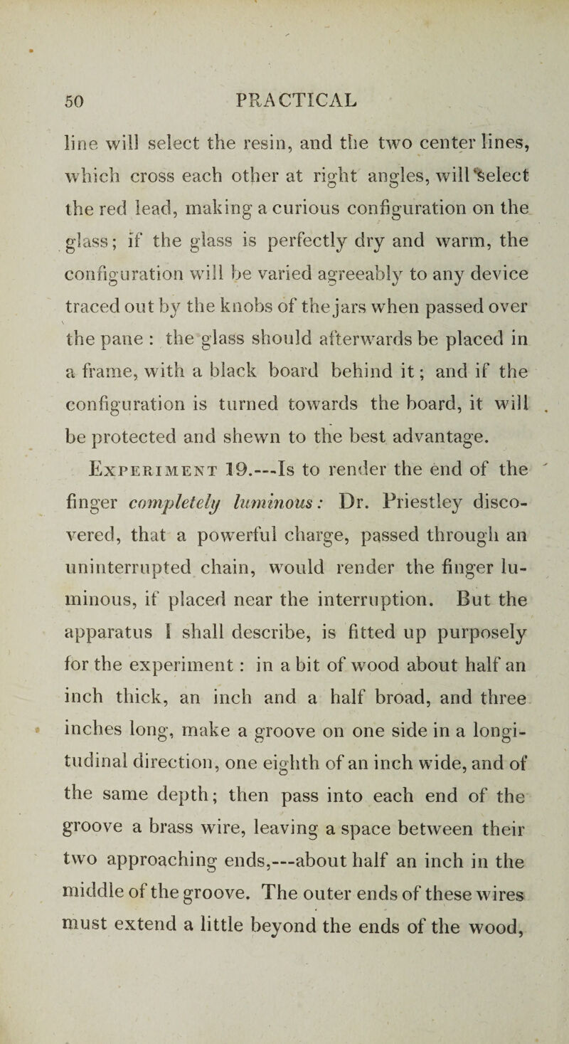 line will select the resin, and the two centerlines, which cross each other at right angles, will %elect the red lead, making a curious configuration on the glass; if the glass is perfectly dry and warm, the configuration will be varied agreeably to any device traced out by the knobs of the jars when passed over \ the pane : the glass should afterwards be placed in a frame, with a black board behind it; and if the configuration is turned towards the board, it will be protected and shewn to the best advantage. Experiment 19.—Is to render the end of the finger completely luminous: Dr. Priestley disco¬ vered, that a powerful charge, passed through an uninterrupted chain, would render the finger lu¬ minous, if placed near the interruption. But the apparatus I shall describe, is fitted up purposely for the experiment : in a bit of wood about half an inch thick, an inch and a half broad, and three inches long, make a groove on one side in a longi¬ tudinal direction, one eighth of an inch wide, and of the same depth; then pass into each end of the groove a brass wire, leaving a space between their two approaching ends,—about half an inch in the middle of the groove. The outer ends of these wires must extend a little beyond the ends of the wood,