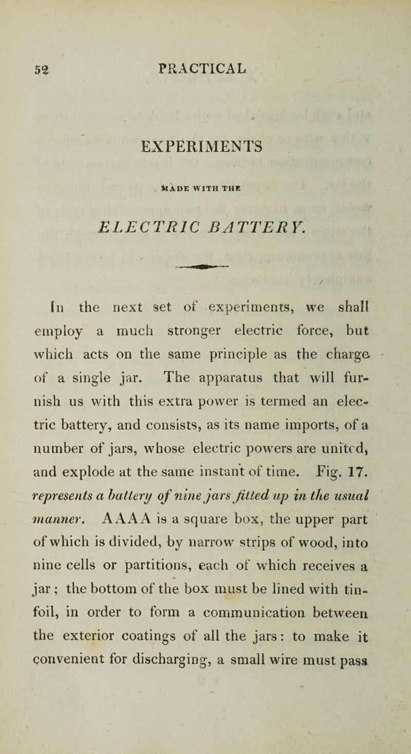 EXPERIMENTS kADE WITH THE ELECTRIC BATTERY. In the next set of experiments, we shall employ a much stronger electric force, but which acts on the same principle as the charge of a single jar. The apparatus that will fur¬ nish us with this extra power is termed an elec* trie battery,, and consists, as its name imports, of a number of jars, whose electric powers are united) and explode at the same instant of time. Fig. 17. represents a battery of nine jars fitted up in the usual manner. AAA A is a square box, the upper part of which is divided, by narrow strips of wood, into nine cells or partitions, each of which receives a jar ; the bottom of the box must be lined with tin- foil, in order to form a communication between the exterior coatings of all the jars: to make it convenient for discharging, a small wire must pass