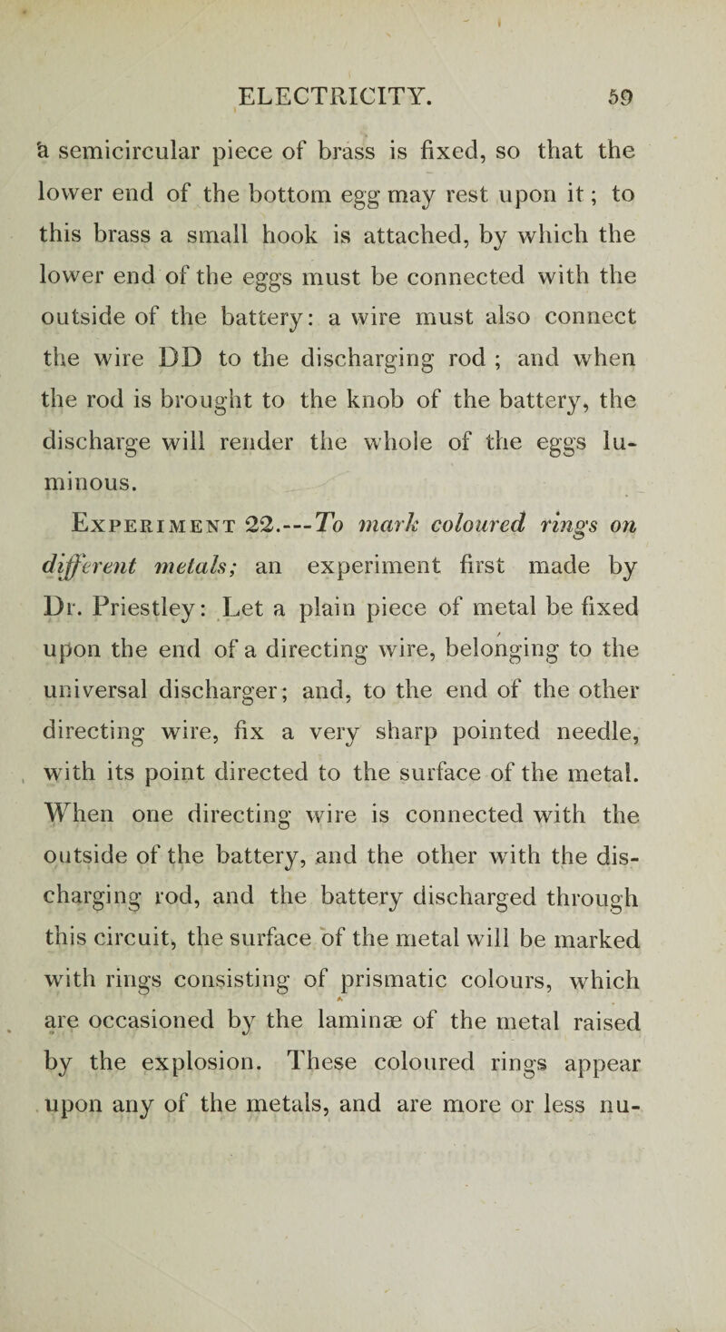 ELECTRICITY. 59 'a semicircular piece of brass is fixed, so that the lower end of the bottom egg may rest upon it; to this brass a small hook is attached, by which the lower end of the eggs must be connected with the outside of the battery: a wire must also connect the wire DD to the discharging rod ; and when the rod is brought to the knob of the battery, the discharge will render the whole of the eggs lu¬ minous. Experiment 22.-—To mark coloured rings on different metals; an experiment first made by Dr. Priestley: Let a plain piece of metal be fixed / upon the end of a directing wire, belonging to the universal discharger; and, to the end of the other directing wire, fix a very sharp pointed needle, with its point directed to the surface of the metal. When one directing wire is connected with the outside of the battery, and the other with the dis¬ charging rod, and the battery discharged through this circuit, the surface of the metal will be marked with rings consisting of prismatic colours, which A are occasioned by the laminae of the metal raised by the explosion. These coloured rings appear upon any of the metals, and are more or less nu-