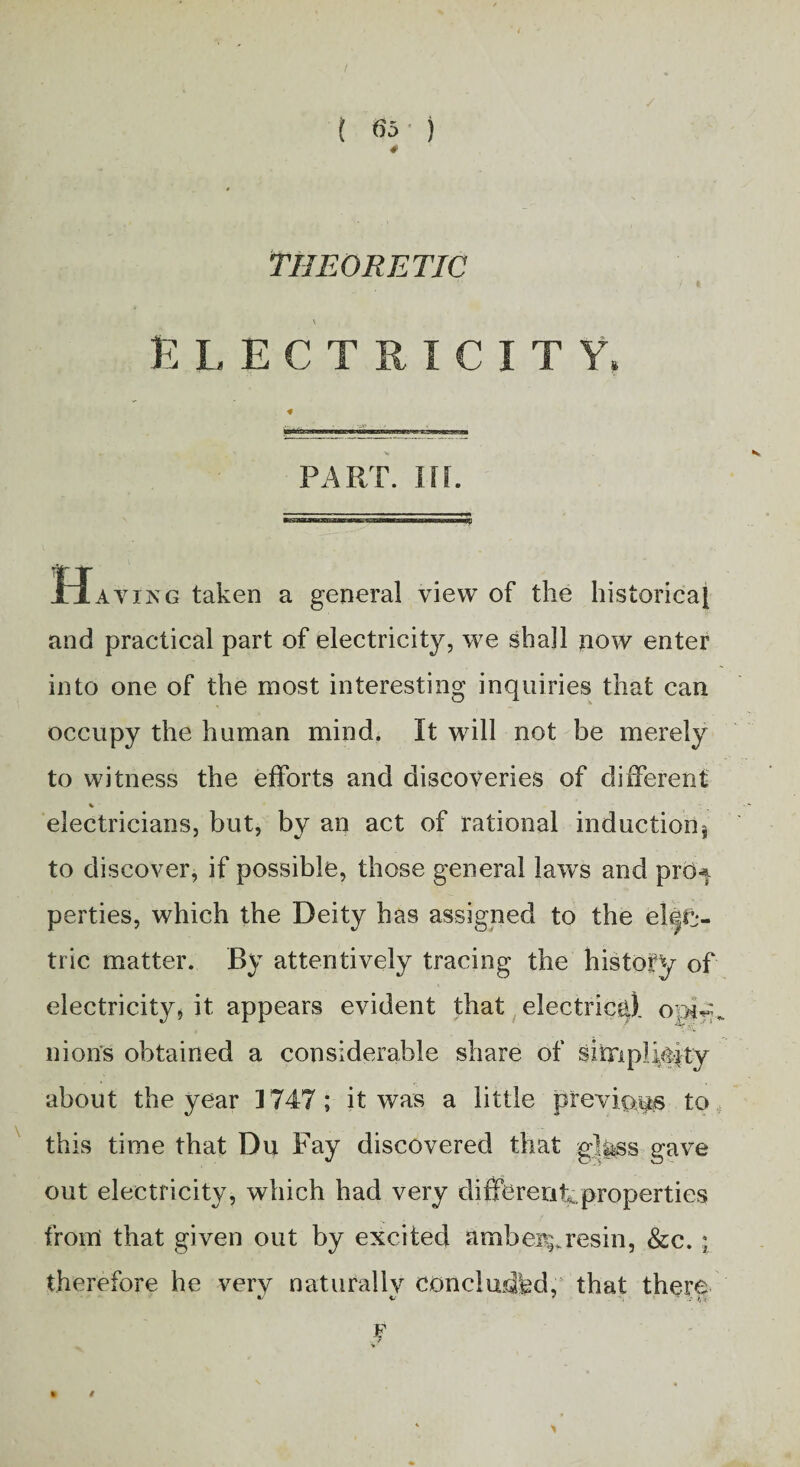 t m ) THEORETIC ELECTRICITY, part. nr. Having taken a general view of the historical and practical part of electricity, we shall now enter into one of the most interesting inquiries that can occupy the human mind. It will not be merely to witness the efforts and discoveries of different % electricians, but, by an act of rational inductionj to discover, if possible, those general laws and prb-f perties, which the Deity has assigned to the elcjfj- tric matter. By attentively tracing the history of electricity* it appears evident that electrical nion's obtained a considerable share of simplicity about the year 1747; it was a little previous to this time that Du Fay discovered that glgsss gave out electricity, which had very differentproperties from that given out by excited ambe%resin, &c. ; therefore he very naturally concladhd, that there F