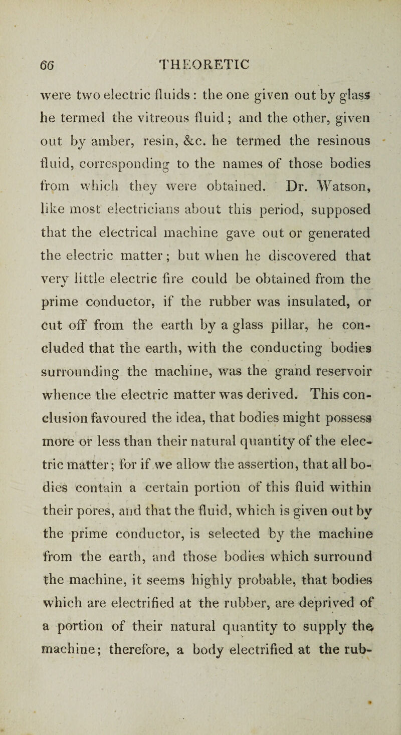 were two electric fluids : the one given out by glass he termed the vitreous fluid; and the other, given out by amber, resin, &c. he termed the resinous fluid, corresponding to the names of those bodies from which they were obtained. Dr. Watson, like most electricians about this period, supposed that the electrical machine gave out or generated the electric matter; but when he discovered that very little electric fire could be obtained from the prime conductor, if the rubber was insulated, or cut off from the earth by a glass pillar, he con¬ cluded that the earth, with the conducting bodies surrounding the machine, was the grand reservoir whence the electric matter was derived. This con¬ clusion favoured the idea, that bodies might possess more or less than their natural quantity of the elec¬ tric matter; for if we allow the assertion, that all bo¬ dies contain a certain portion of this fluid within their pores, and that the fluid, which is given out by the prime conductor, is selected by the machine from the earth, and those bodies which surround the machine, it seems highly probable, that bodies which are electrified at the rubber, are deprived of a portion of their natural quantity to supply the machine; therefore, a body electrified at the rub-